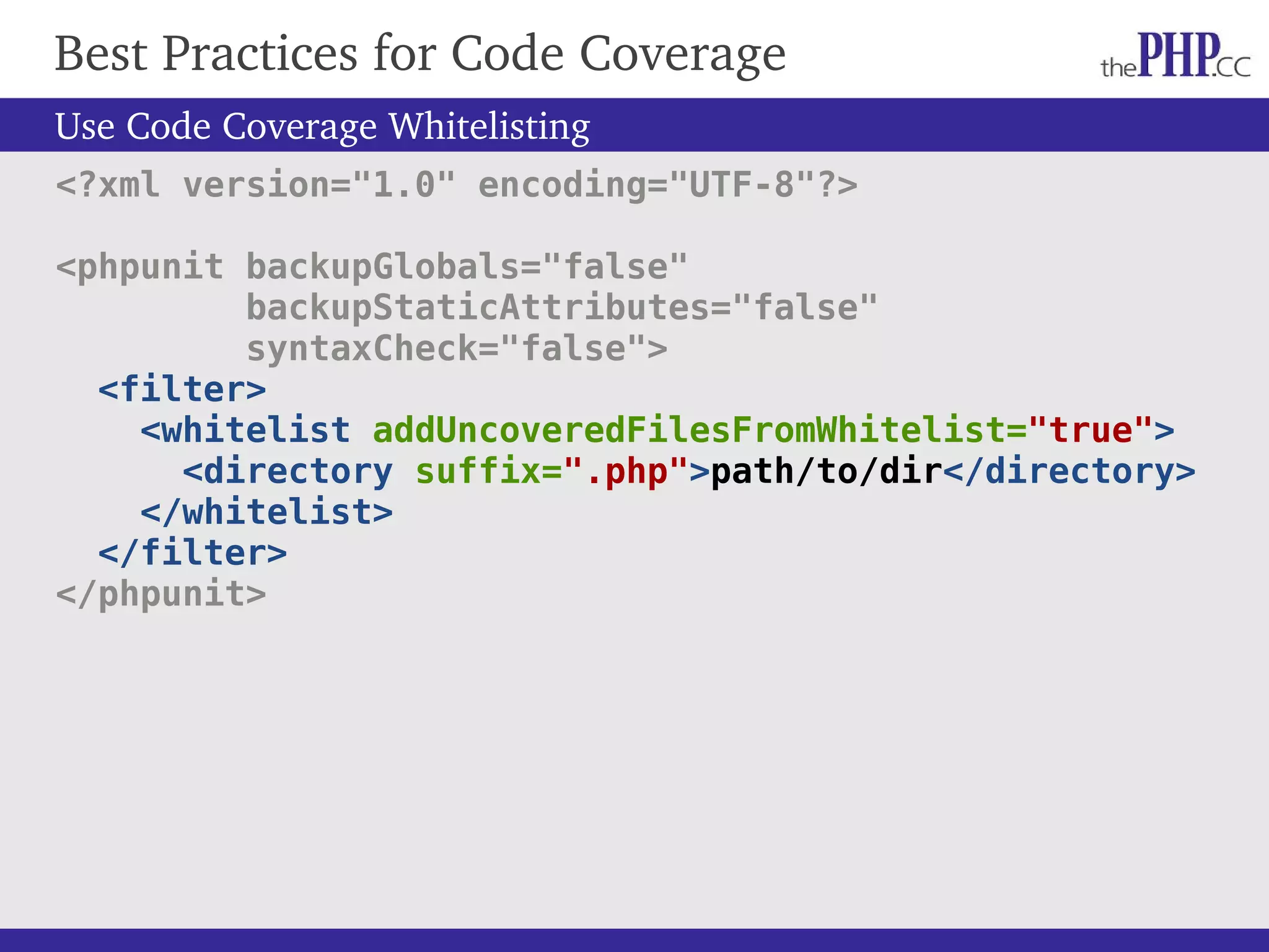 Best Practices for Code Coverage Use Code Coverage Whitelisting <?xml version="1.0" encoding="UTF-8"?> <phpunit backupGlobals="false" backupStaticAttributes="false" syntaxCheck="false"> <filter> <whitelist addUncoveredFilesFromWhitelist="true"> <directory suffix=".php">path/to/dir</directory> </whitelist> </filter> </phpunit> 