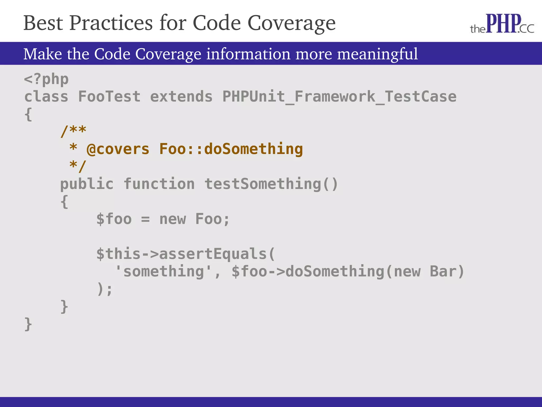 Best Practices for Code Coverage Make the Code Coverage information more meaningful <?php class FooTest extends PHPUnit_Framework_TestCase { /** * @covers Foo::doSomething */ public function testSomething() { $foo = new Foo; $this->assertEquals( 'something', $foo->doSomething(new Bar) ); } } 