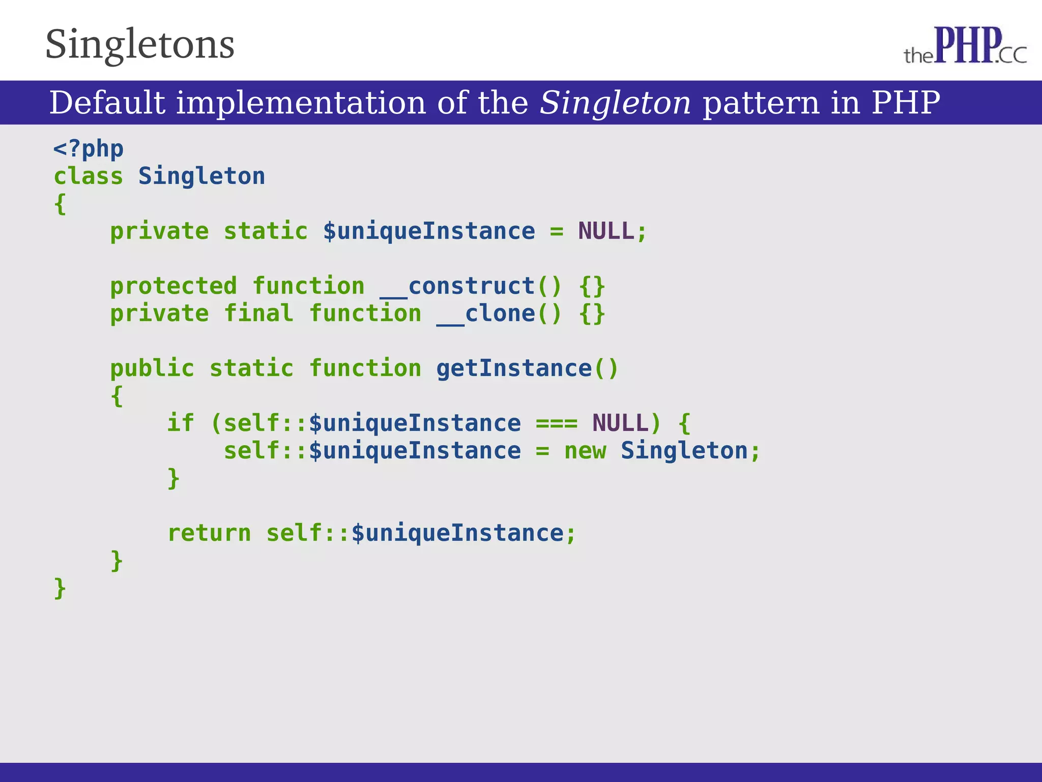 Singletons <?php class Singleton { private static $uniqueInstance = NULL; protected function __construct() {} private final function __clone() {} public static function getInstance() { if (self::$uniqueInstance === NULL) { self::$uniqueInstance = new Singleton; } return self::$uniqueInstance; } } Default implementation of the Singleton pattern in PHP 