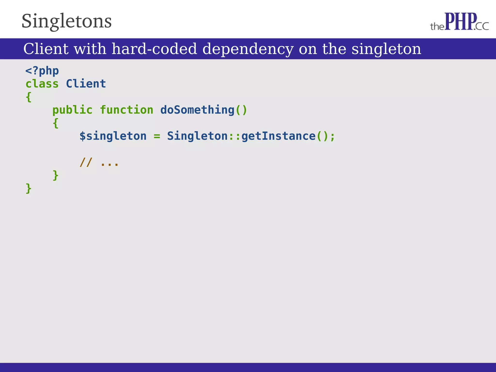 Singletons <?php class Client { public function doSomething() { $singleton = Singleton::getInstance(); // ... } } Client with hard-coded dependency on the singleton 