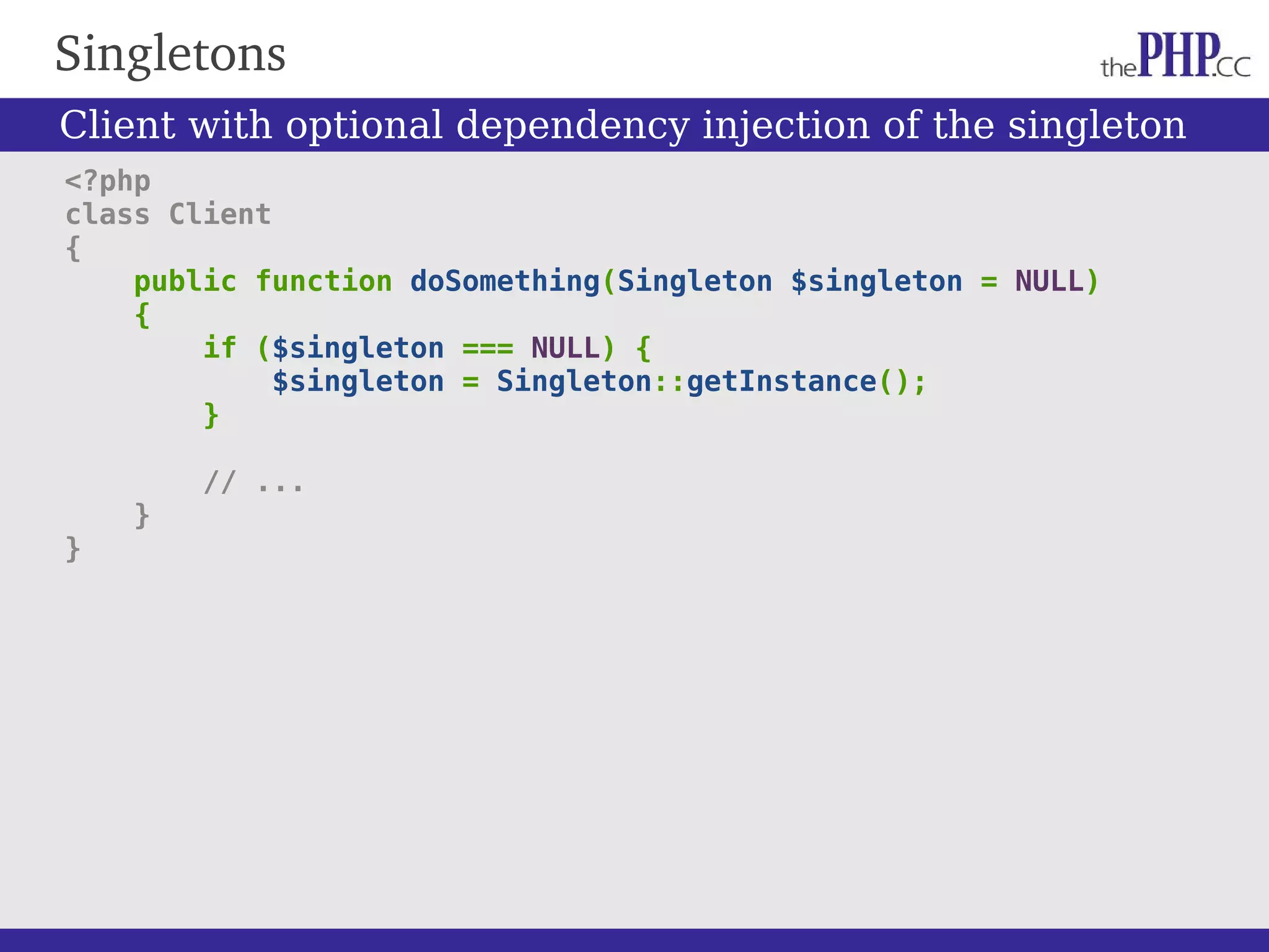 Singletons <?php class Client { public function doSomething(Singleton $singleton = NULL) { if ($singleton === NULL) { $singleton = Singleton::getInstance(); } // ... } } Client with optional dependency injection of the singleton 