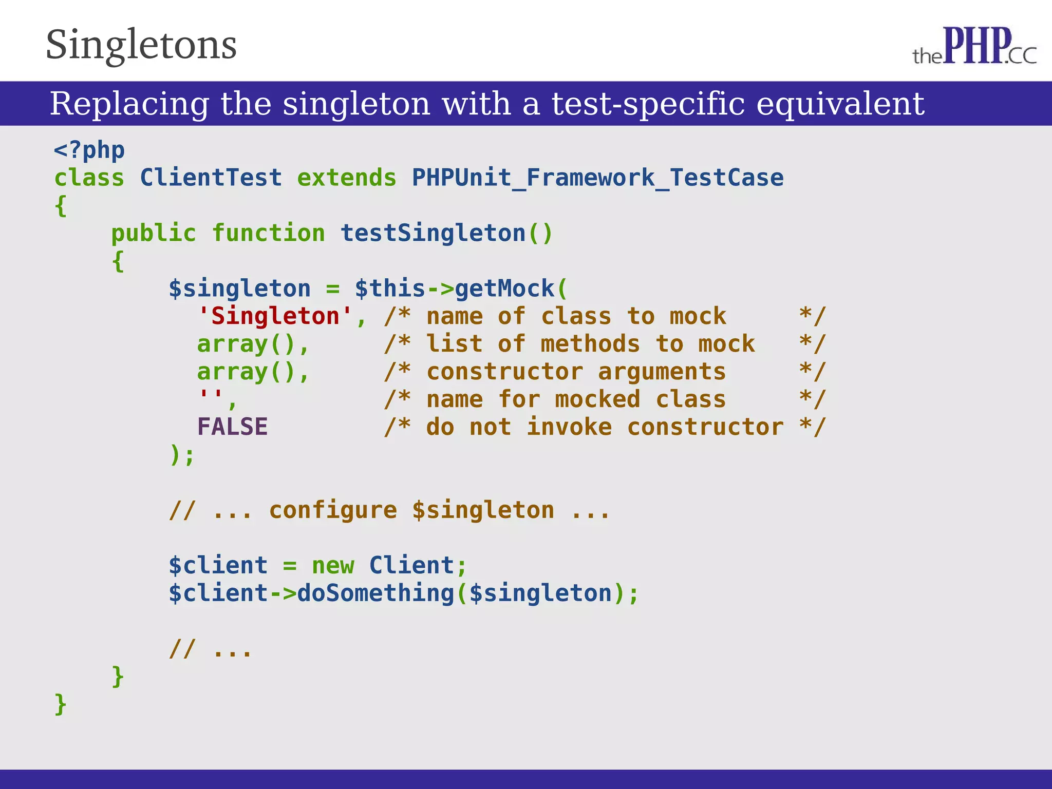 Singletons <?php class ClientTest extends PHPUnit_Framework_TestCase { public function testSingleton() { $singleton = $this->getMock( 'Singleton', /* name of class to mock */ array(), /* list of methods to mock */ array(), /* constructor arguments */ '', /* name for mocked class */ FALSE /* do not invoke constructor */ ); // ... configure $singleton ... $client = new Client; $client->doSomething($singleton); // ... } } Replacing the singleton with a test-specific equivalent 
