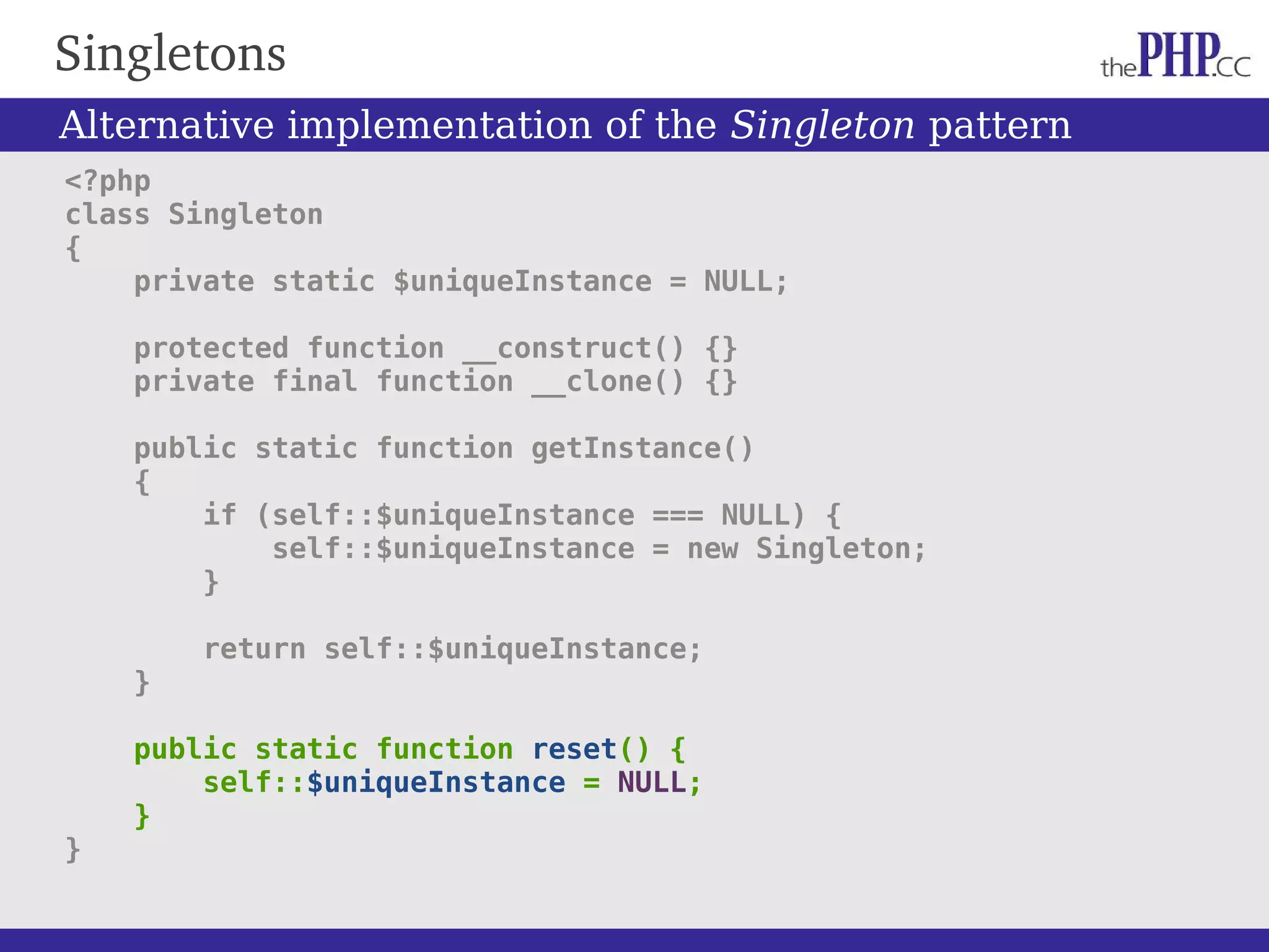Singletons <?php class Singleton { private static $uniqueInstance = NULL; protected function __construct() {} private final function __clone() {} public static function getInstance() { if (self::$uniqueInstance === NULL) { self::$uniqueInstance = new Singleton; } return self::$uniqueInstance; } public static function reset() { self::$uniqueInstance = NULL; } } Alternative implementation of the Singleton pattern 