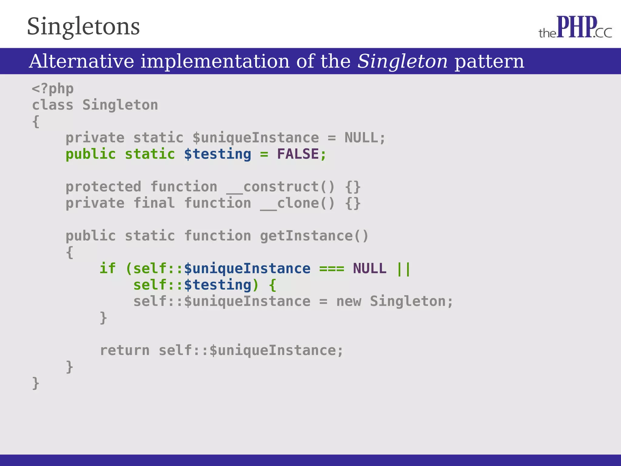 Singletons <?php class Singleton { private static $uniqueInstance = NULL; public static $testing = FALSE; protected function __construct() {} private final function __clone() {} public static function getInstance() { if (self::$uniqueInstance === NULL || self::$testing) { self::$uniqueInstance = new Singleton; } return self::$uniqueInstance; } } Alternative implementation of the Singleton pattern 