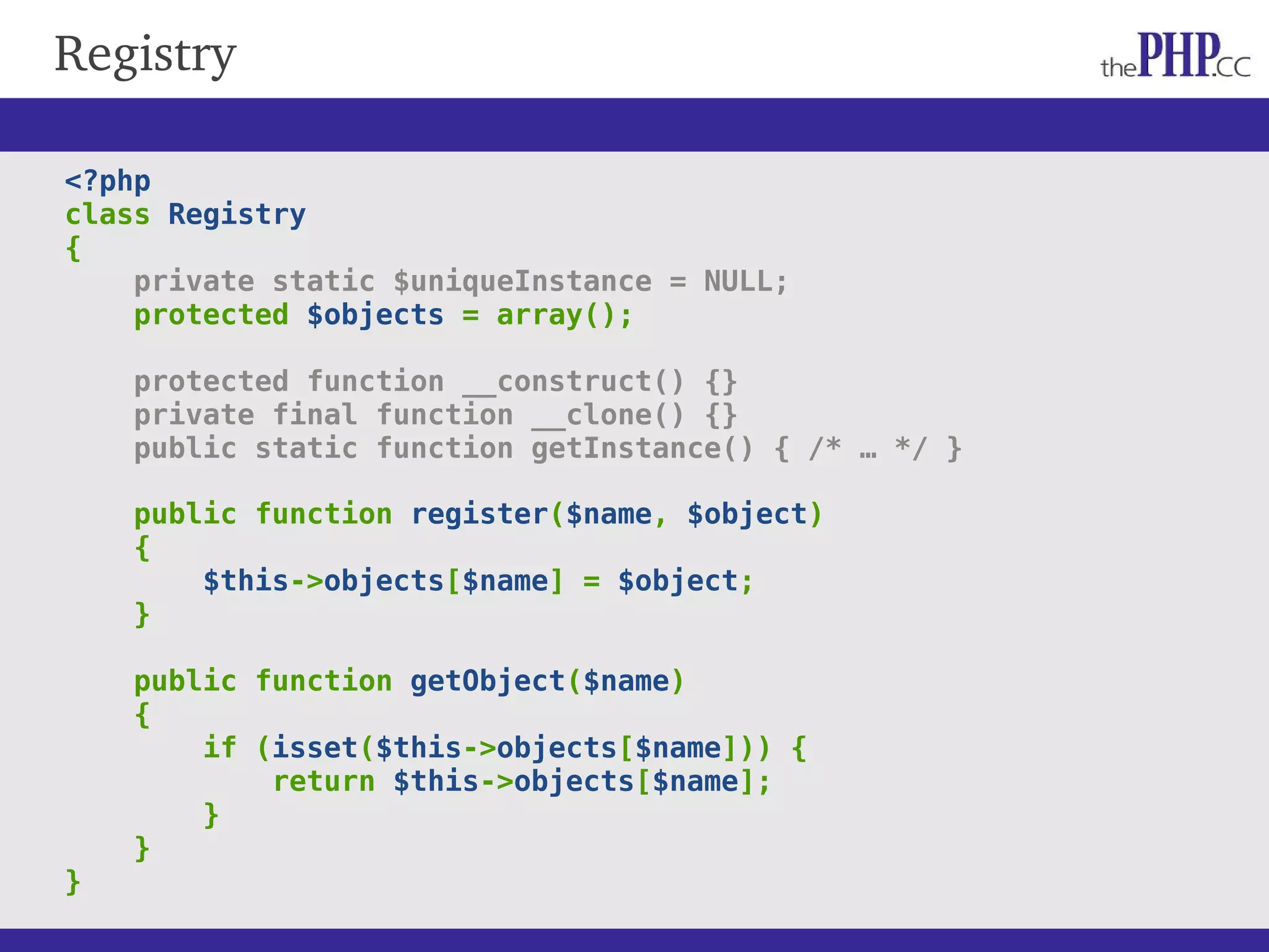 Registry <?php class Registry { private static $uniqueInstance = NULL; protected $objects = array(); protected function __construct() {} private final function __clone() {} public static function getInstance() { /* … */ } public function register($name, $object) { $this->objects[$name] = $object; } public function getObject($name) { if (isset($this->objects[$name])) { return $this->objects[$name]; } } } 