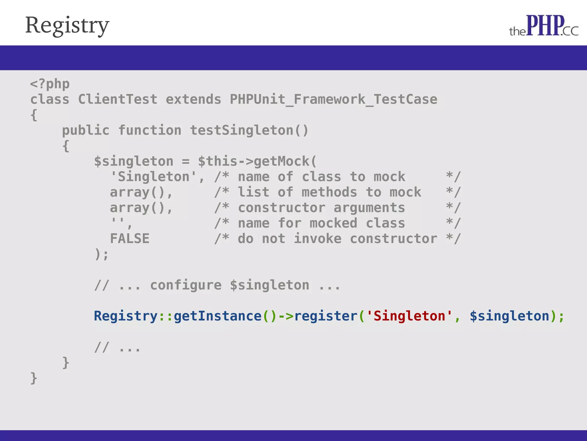 Registry <?php class ClientTest extends PHPUnit_Framework_TestCase { public function testSingleton() { $singleton = $this->getMock( 'Singleton', /* name of class to mock */ array(), /* list of methods to mock */ array(), /* constructor arguments */ '', /* name for mocked class */ FALSE /* do not invoke constructor */ ); // ... configure $singleton ... Registry::getInstance()->register('Singleton', $singleton); // ... } } 