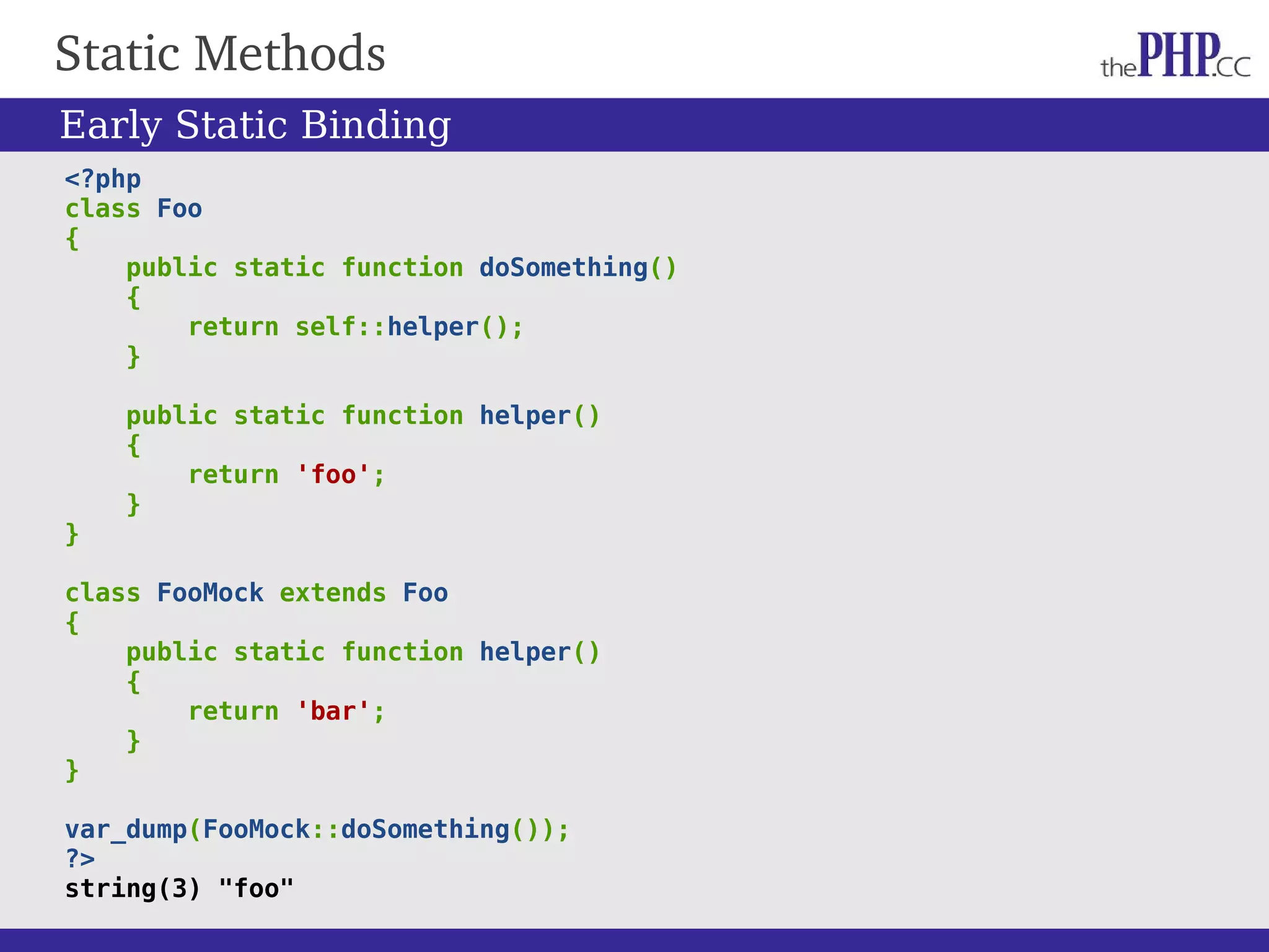 Static Methods <?php class Foo { public static function doSomething() { return self::helper(); } public static function helper() { return 'foo'; } } class FooMock extends Foo { public static function helper() { return 'bar'; } } var_dump(FooMock::doSomething()); ?> string(3) "foo" Early Static Binding 