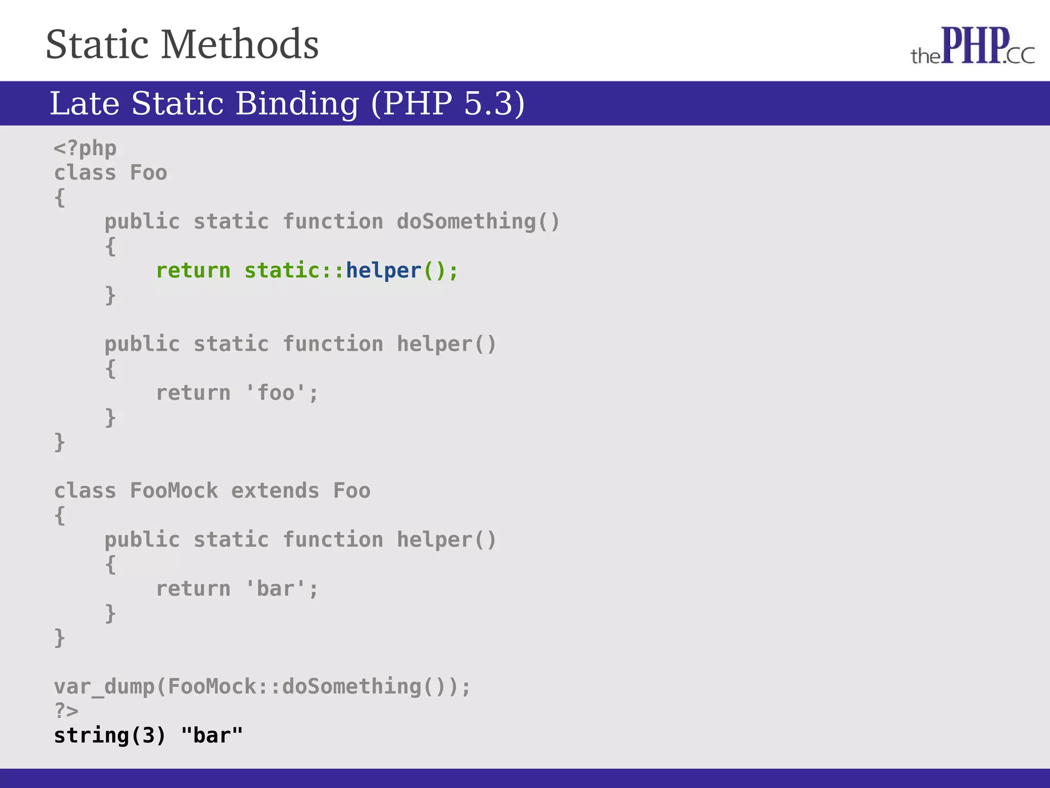 Static Methods <?php class Foo { public static function doSomething() { return static::helper(); } public static function helper() { return 'foo'; } } class FooMock extends Foo { public static function helper() { return 'bar'; } } var_dump(FooMock::doSomething()); ?> string(3) "bar" Late Static Binding (PHP 5.3) 