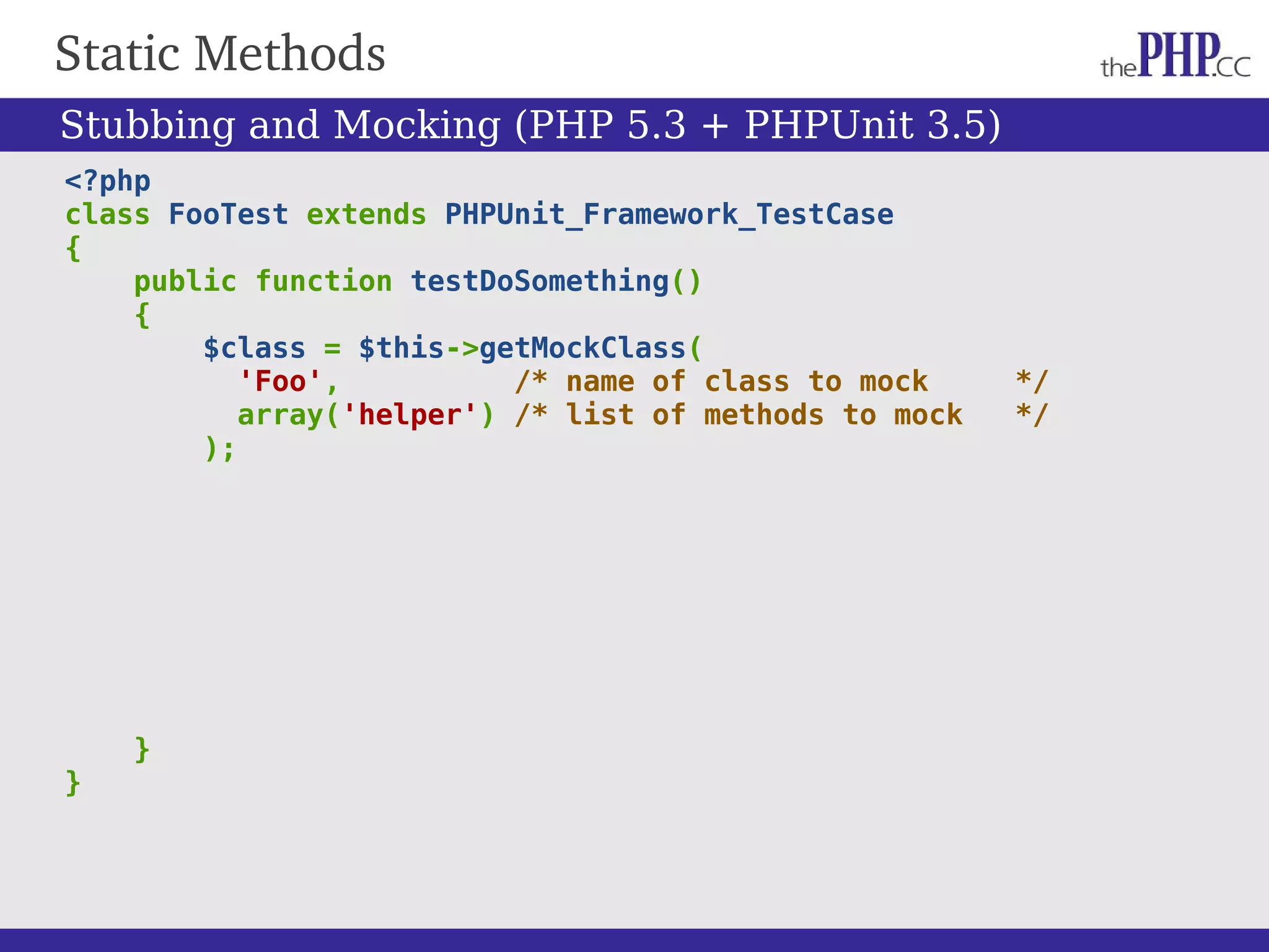 Static Methods <?php class FooTest extends PHPUnit_Framework_TestCase { public function testDoSomething() { $class = $this->getMockClass( 'Foo', /* name of class to mock */ array('helper') /* list of methods to mock */ ); } } Stubbing and Mocking (PHP 5.3 + PHPUnit 3.5) 
