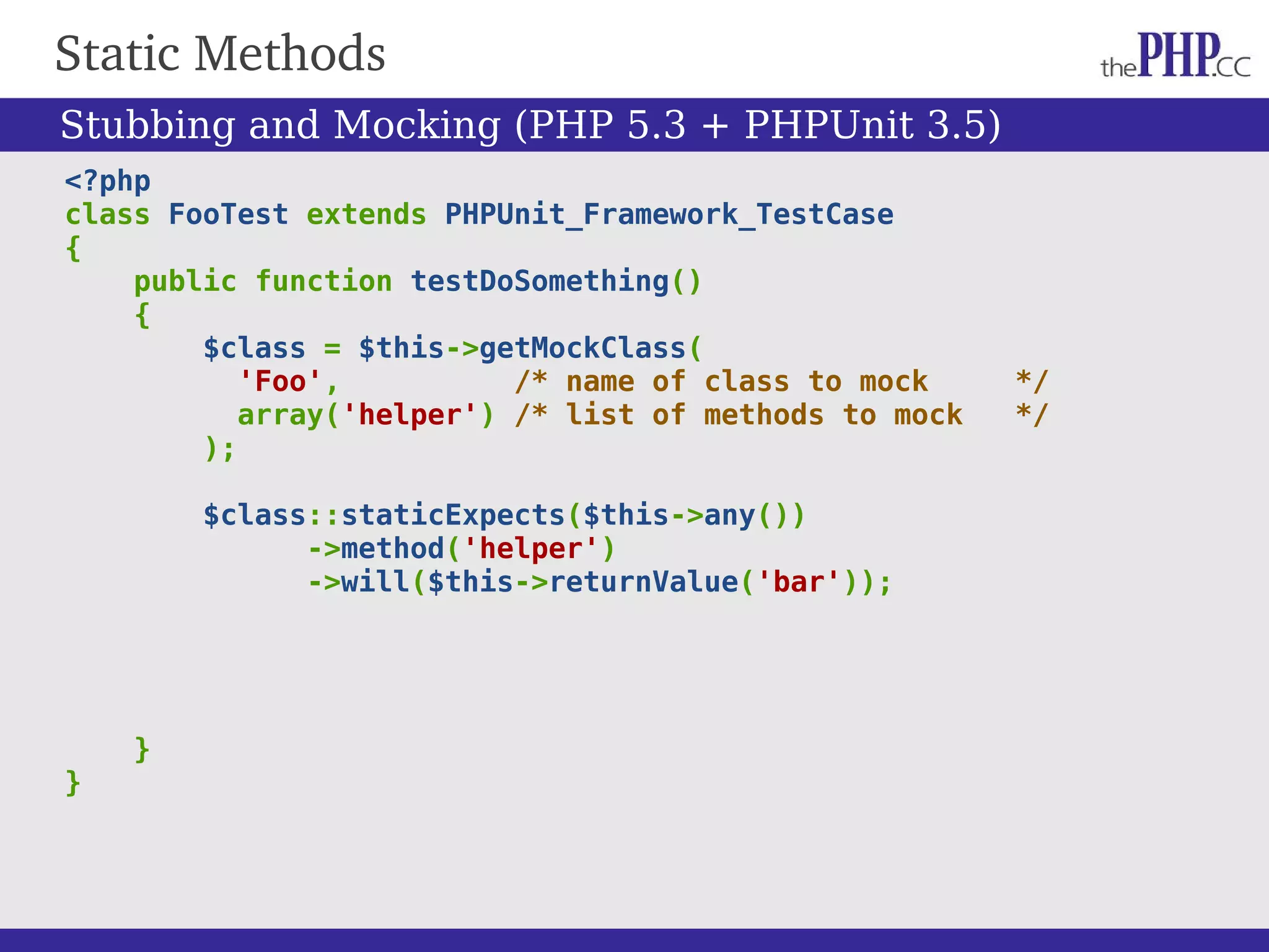 Static Methods <?php class FooTest extends PHPUnit_Framework_TestCase { public function testDoSomething() { $class = $this->getMockClass( 'Foo', /* name of class to mock */ array('helper') /* list of methods to mock */ ); $class::staticExpects($this->any()) ->method('helper') ->will($this->returnValue('bar')); } } Stubbing and Mocking (PHP 5.3 + PHPUnit 3.5) 