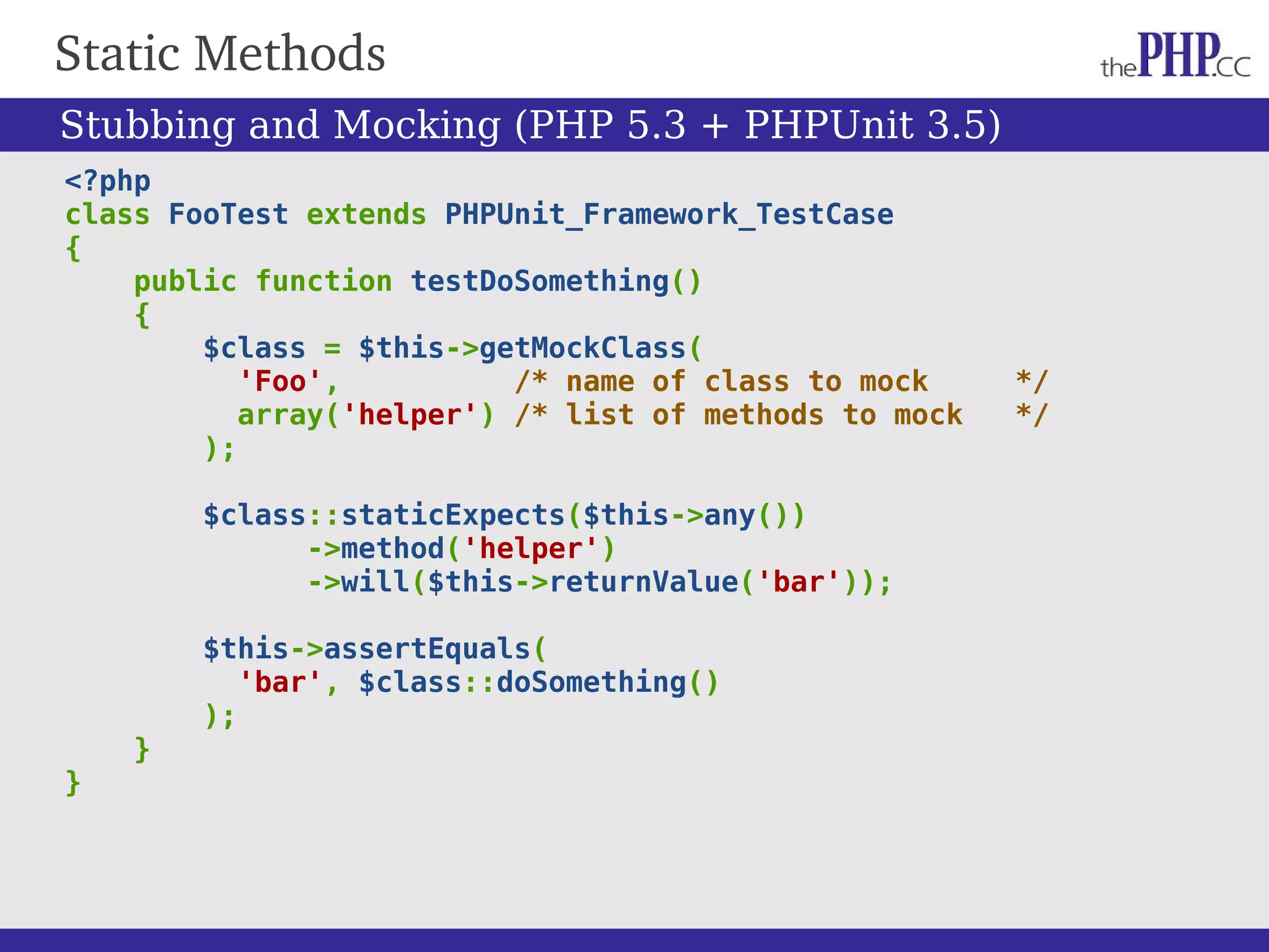 Static Methods <?php class FooTest extends PHPUnit_Framework_TestCase { public function testDoSomething() { $class = $this->getMockClass( 'Foo', /* name of class to mock */ array('helper') /* list of methods to mock */ ); $class::staticExpects($this->any()) ->method('helper') ->will($this->returnValue('bar')); $this->assertEquals( 'bar', $class::doSomething() ); } } Stubbing and Mocking (PHP 5.3 + PHPUnit 3.5) 