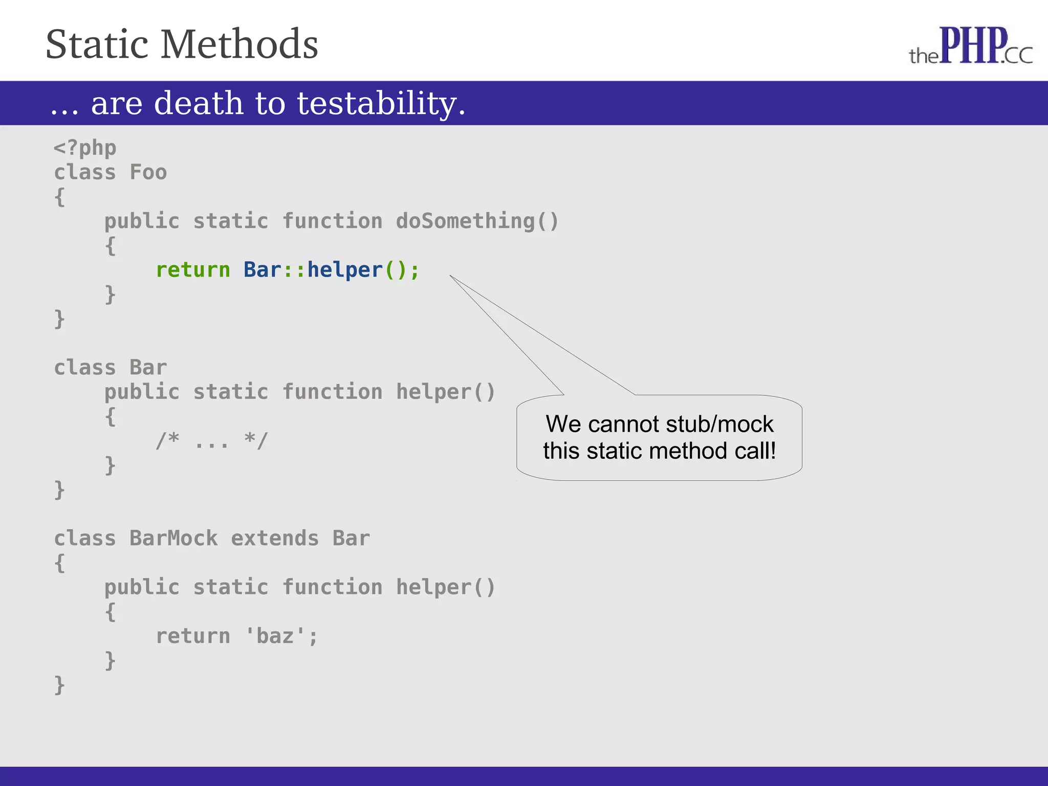 Static Methods … are death to testability. <?php class Foo { public static function doSomething() { return Bar::helper(); } } class Bar public static function helper() { /* ... */ } } class BarMock extends Bar { public static function helper() { return 'baz'; } } We cannot stub/mock this static method call! 