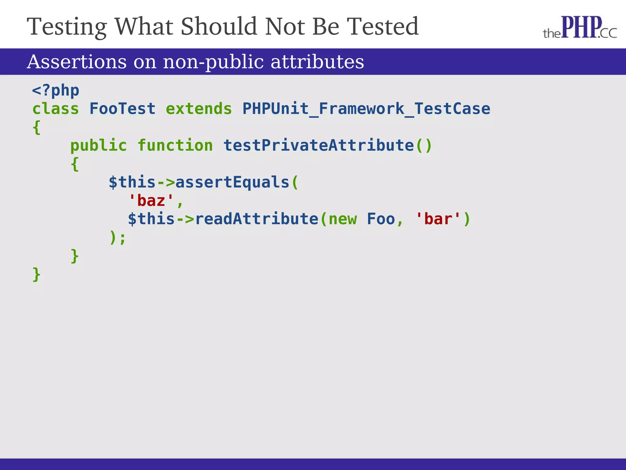 Testing What Should Not Be Tested <?php class FooTest extends PHPUnit_Framework_TestCase { public function testPrivateAttribute() { $this->assertEquals( 'baz', $this->readAttribute(new Foo, 'bar') ); } } Assertions on non-public attributes 