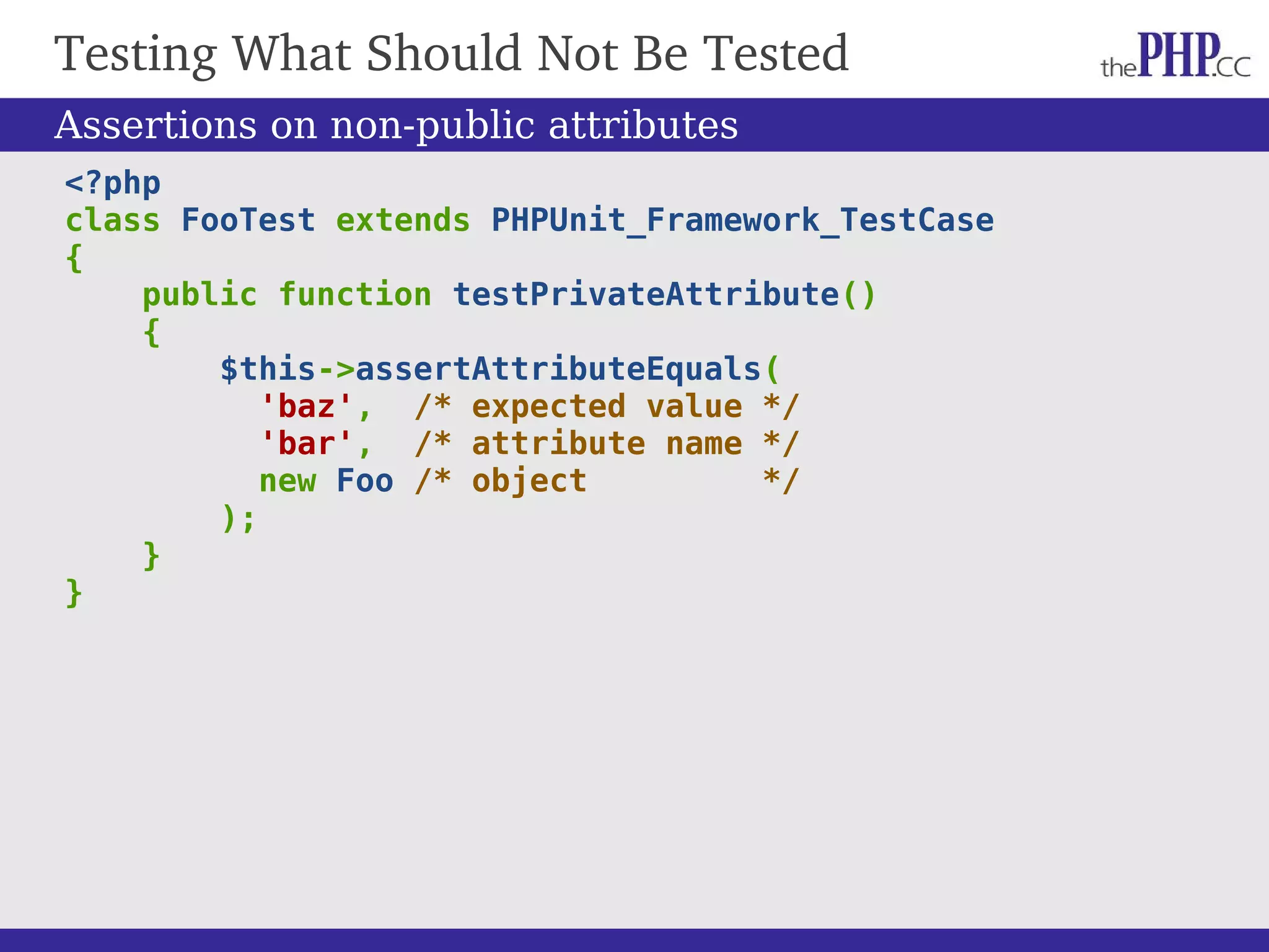 Testing What Should Not Be Tested <?php class FooTest extends PHPUnit_Framework_TestCase { public function testPrivateAttribute() { $this->assertAttributeEquals( 'baz', /* expected value */ 'bar', /* attribute name */ new Foo /* object */ ); } } Assertions on non-public attributes 