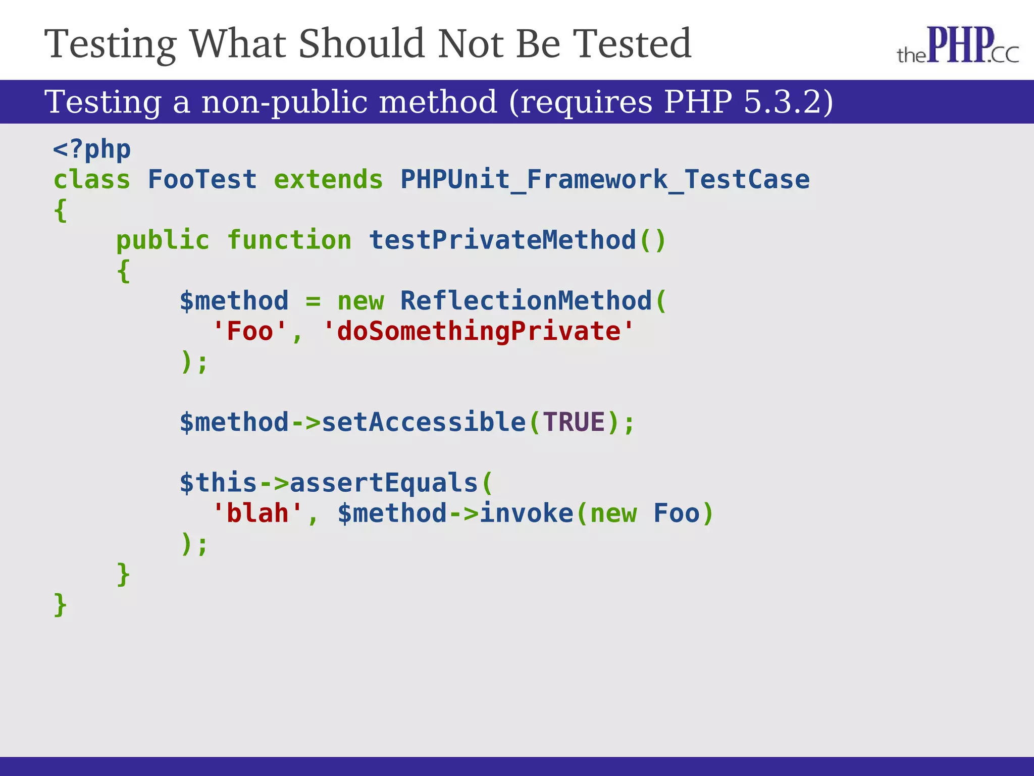 Testing What Should Not Be Tested <?php class FooTest extends PHPUnit_Framework_TestCase { public function testPrivateMethod() { $method = new ReflectionMethod( 'Foo', 'doSomethingPrivate' ); $method->setAccessible(TRUE); $this->assertEquals( 'blah', $method->invoke(new Foo) ); } } Testing a non-public method (requires PHP 5.3.2) 