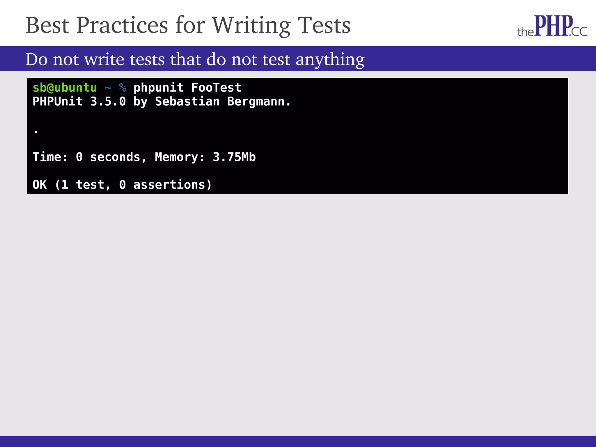 Do not write tests that do not test anything Best Practices for Writing Tests sb@ubuntu ~ % phpunit FooTest PHPUnit 3.5.0 by Sebastian Bergmann. . Time: 0 seconds, Memory: 3.75Mb OK (1 test, 0 assertions) 