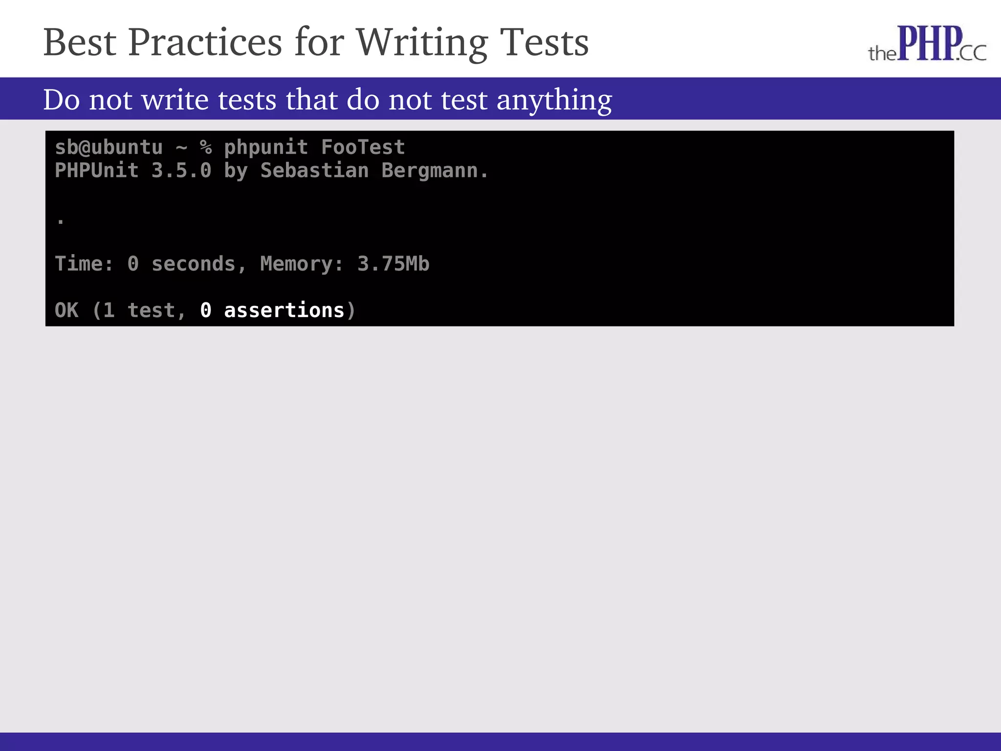 Do not write tests that do not test anything Best Practices for Writing Tests sb@ubuntu ~ % phpunit FooTest PHPUnit 3.5.0 by Sebastian Bergmann. . Time: 0 seconds, Memory: 3.75Mb OK (1 test, 0 assertions) 
