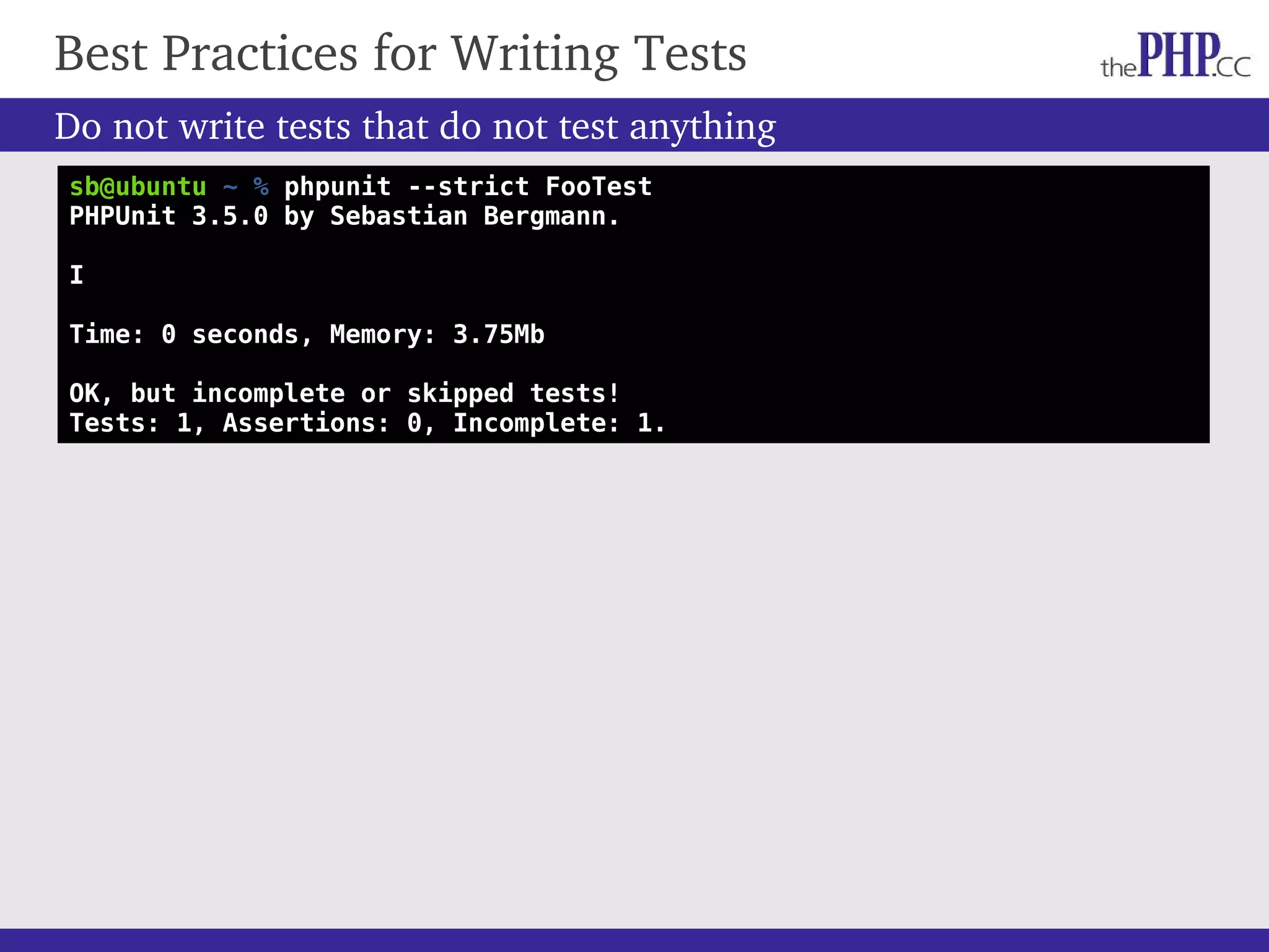 Do not write tests that do not test anything Best Practices for Writing Tests sb@ubuntu ~ % phpunit --strict FooTest PHPUnit 3.5.0 by Sebastian Bergmann. I Time: 0 seconds, Memory: 3.75Mb OK, but incomplete or skipped tests! Tests: 1, Assertions: 0, Incomplete: 1. 