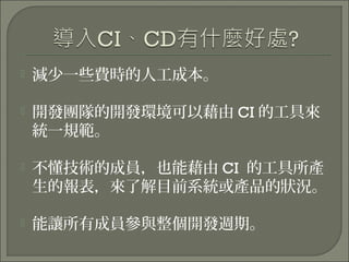  減少一些費時的人工成本。
 開發團隊的開發環境可以藉由 CI 的工具來
統一規範。
 不懂技術的成員，也能藉由 CI 的工具所產
生的報表，來了解目前系統或產品的狀況。
 能讓所有成員參與整個開發週期。
 