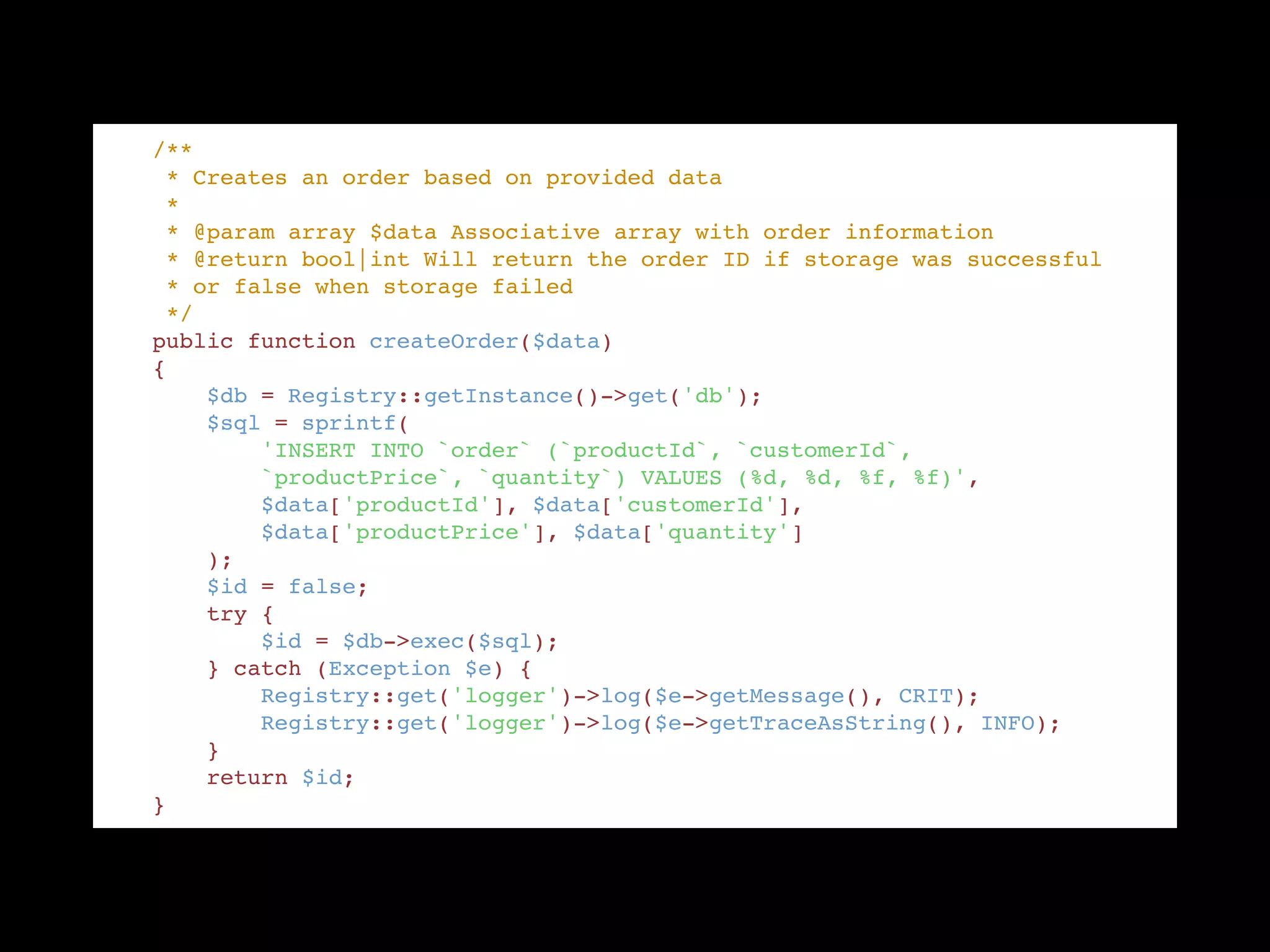     /** "
     * Creates an order based on provided data "
     * "
     * @param array $data Associative array with order information "
     * @return bool|int Will return the order ID if storage was successful "
     * or false when storage failed "
     */ "
    public function createOrder($data) "
    { "
        $db = Registry::getInstance()->get('db'); "
        $sql = sprintf( "
            'INSERT INTO `order` (`productId`, `customerId`, "
            `productPrice`, `quantity`) VALUES (%d, %d, %f, %f)', "
            $data['productId'], $data['customerId'], "
            $data['productPrice'], $data['quantity'] "
        ); "
        $id = false; "
        try { "
            $id = $db->exec($sql); "
        } catch (Exception $e) { "
            Registry::get('logger')->log($e->getMessage(), CRIT); "
            Registry::get('logger')->log($e->getTraceAsString(), INFO); "
        } "
        return $id; "
    }
 