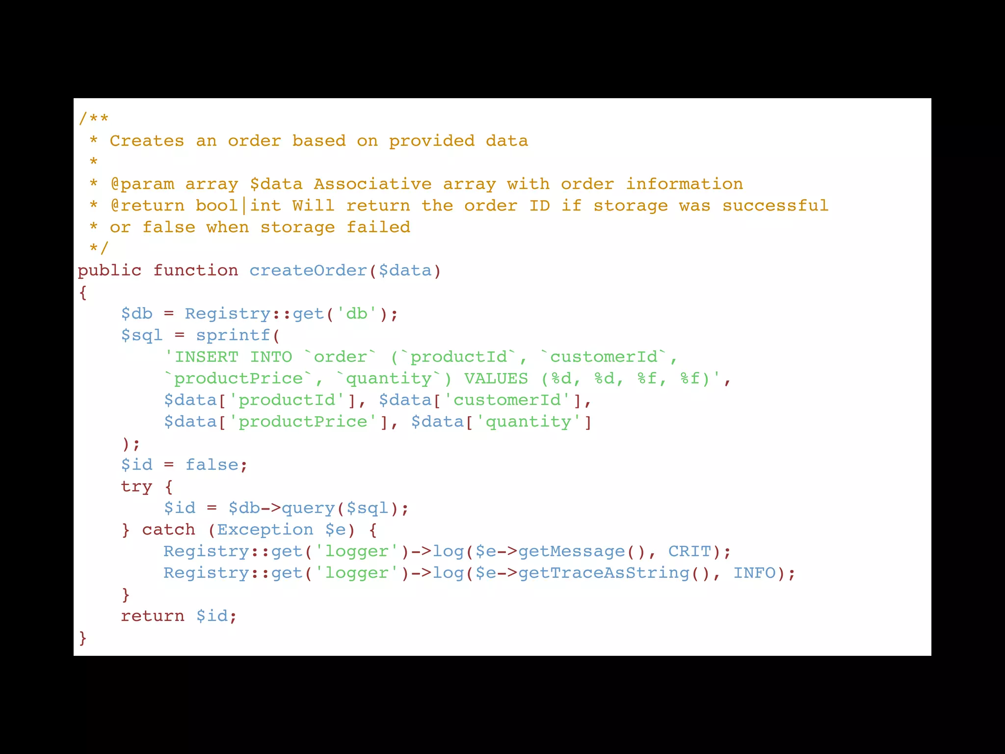 /** "
 * Creates an order based on provided data "
 * "
 * @param array $data Associative array with order information "
 * @return bool|int Will return the order ID if storage was successful  "
 * or false when storage failed "
 */ "
public function createOrder($data) "
{ "
    $db = Registry::get('db'); "
    $sql = sprintf( "
        'INSERT INTO `order` (`productId`, `customerId`,  "
        `productPrice`, `quantity`) VALUES (%d, %d, %f, %f)', "
        $data['productId'], $data['customerId'],  "
        $data['productPrice'], $data['quantity'] "
    ); "
    $id = false; "
    try { "
        $id = $db->query($sql); "
    } catch (Exception $e) { "
        Registry::get('logger')->log($e->getMessage(), CRIT); "
        Registry::get('logger')->log($e->getTraceAsString(), INFO); "
    } "
    return $id; "
}
 
