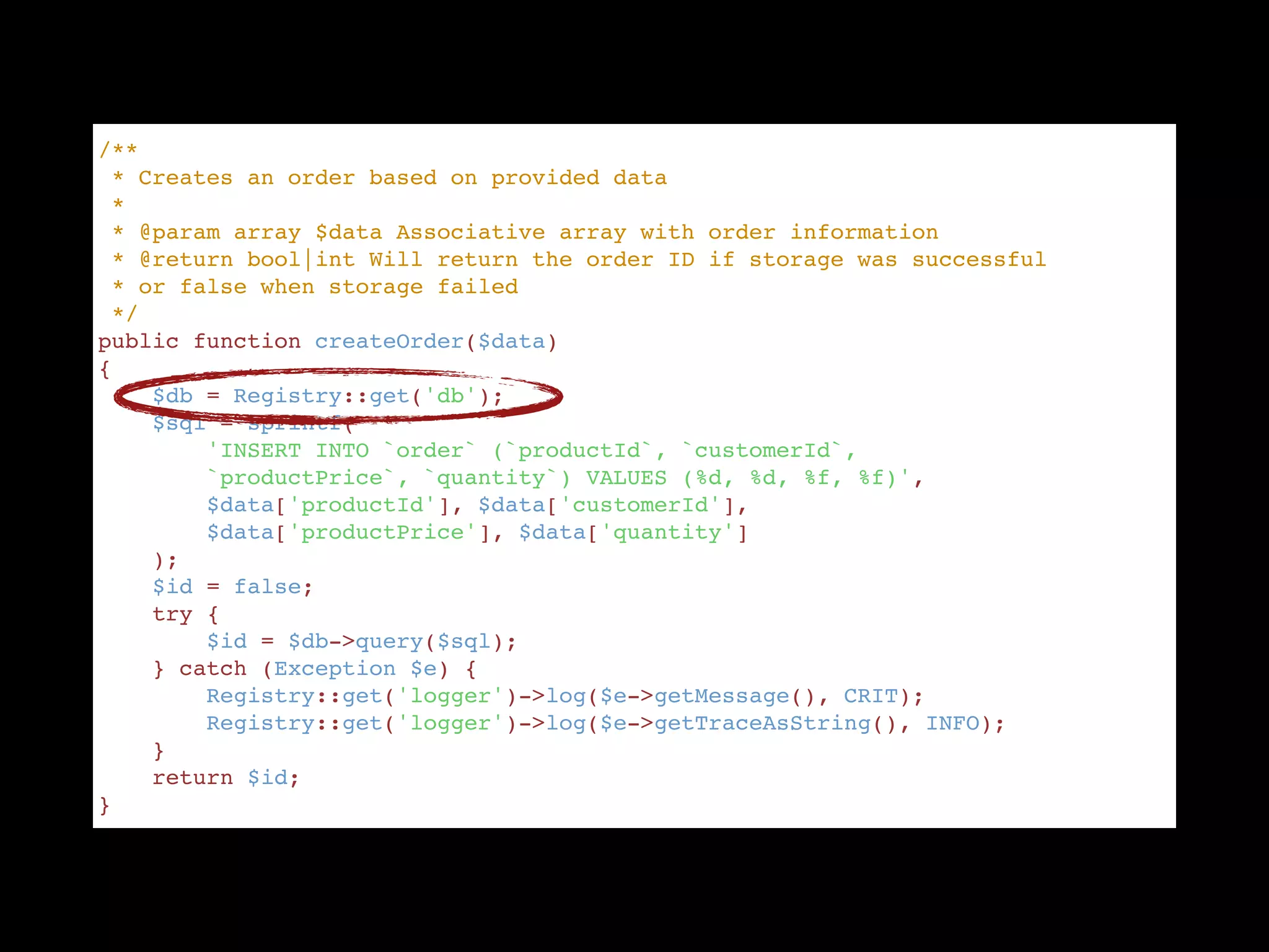/** "
 * Creates an order based on provided data "
 * "
 * @param array $data Associative array with order information "
 * @return bool|int Will return the order ID if storage was successful  "
 * or false when storage failed "
 */ "
public function createOrder($data) "
{ "
    $db = Registry::get('db'); "
    $sql = sprintf( "
        'INSERT INTO `order` (`productId`, `customerId`,  "
        `productPrice`, `quantity`) VALUES (%d, %d, %f, %f)', "
        $data['productId'], $data['customerId'],  "
        $data['productPrice'], $data['quantity'] "
    ); "
    $id = false; "
    try { "
        $id = $db->query($sql); "
    } catch (Exception $e) { "
        Registry::get('logger')->log($e->getMessage(), CRIT); "
        Registry::get('logger')->log($e->getTraceAsString(), INFO); "
    } "
    return $id; "
}
 
