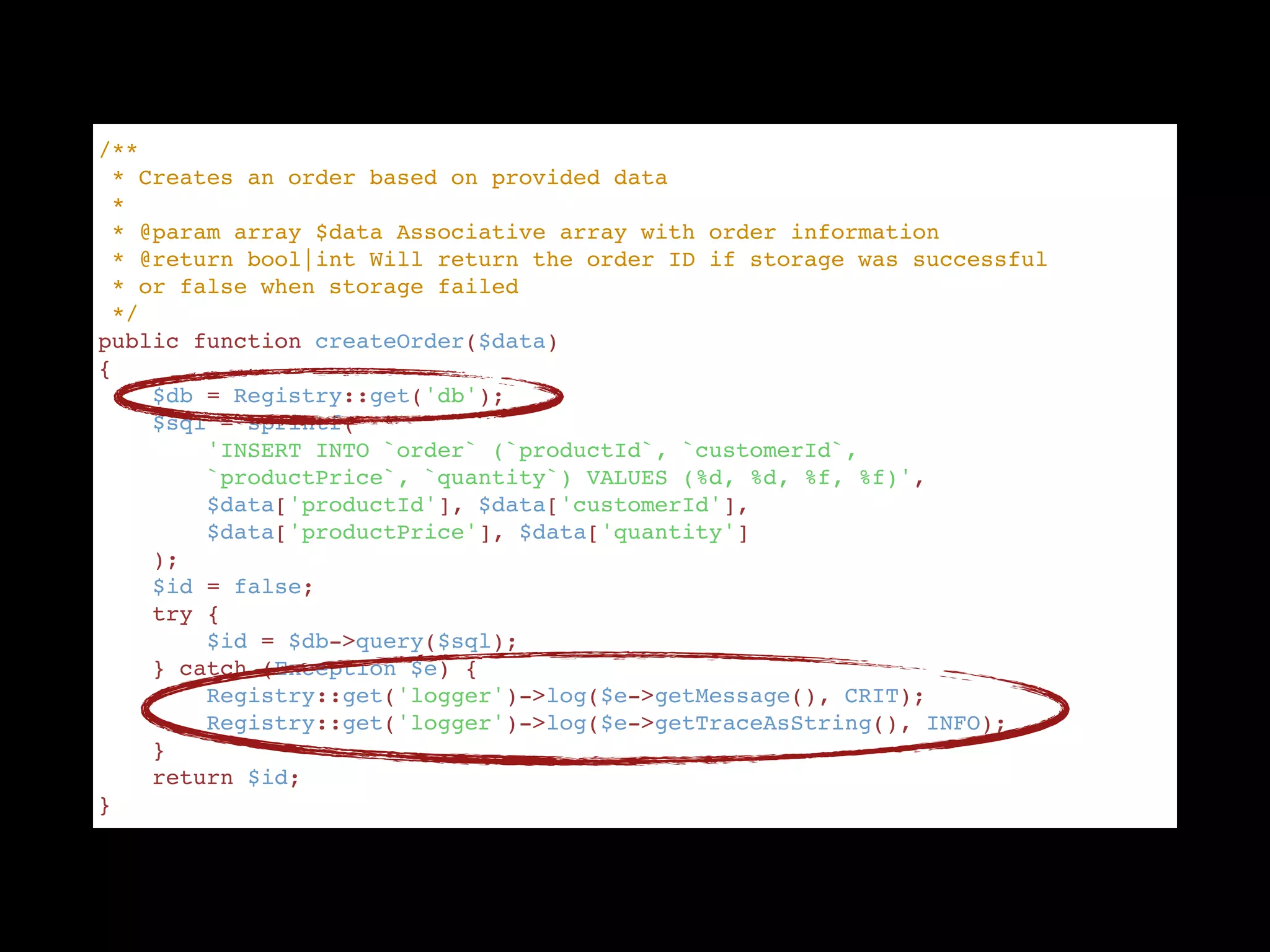 /** "
 * Creates an order based on provided data "
 * "
 * @param array $data Associative array with order information "
 * @return bool|int Will return the order ID if storage was successful  "
 * or false when storage failed "
 */ "
public function createOrder($data) "
{ "
    $db = Registry::get('db'); "
    $sql = sprintf( "
        'INSERT INTO `order` (`productId`, `customerId`,  "
        `productPrice`, `quantity`) VALUES (%d, %d, %f, %f)', "
        $data['productId'], $data['customerId'],  "
        $data['productPrice'], $data['quantity'] "
    ); "
    $id = false; "
    try { "
        $id = $db->query($sql); "
    } catch (Exception $e) { "
        Registry::get('logger')->log($e->getMessage(), CRIT); "
        Registry::get('logger')->log($e->getTraceAsString(), INFO); "
    } "
    return $id; "
}
 