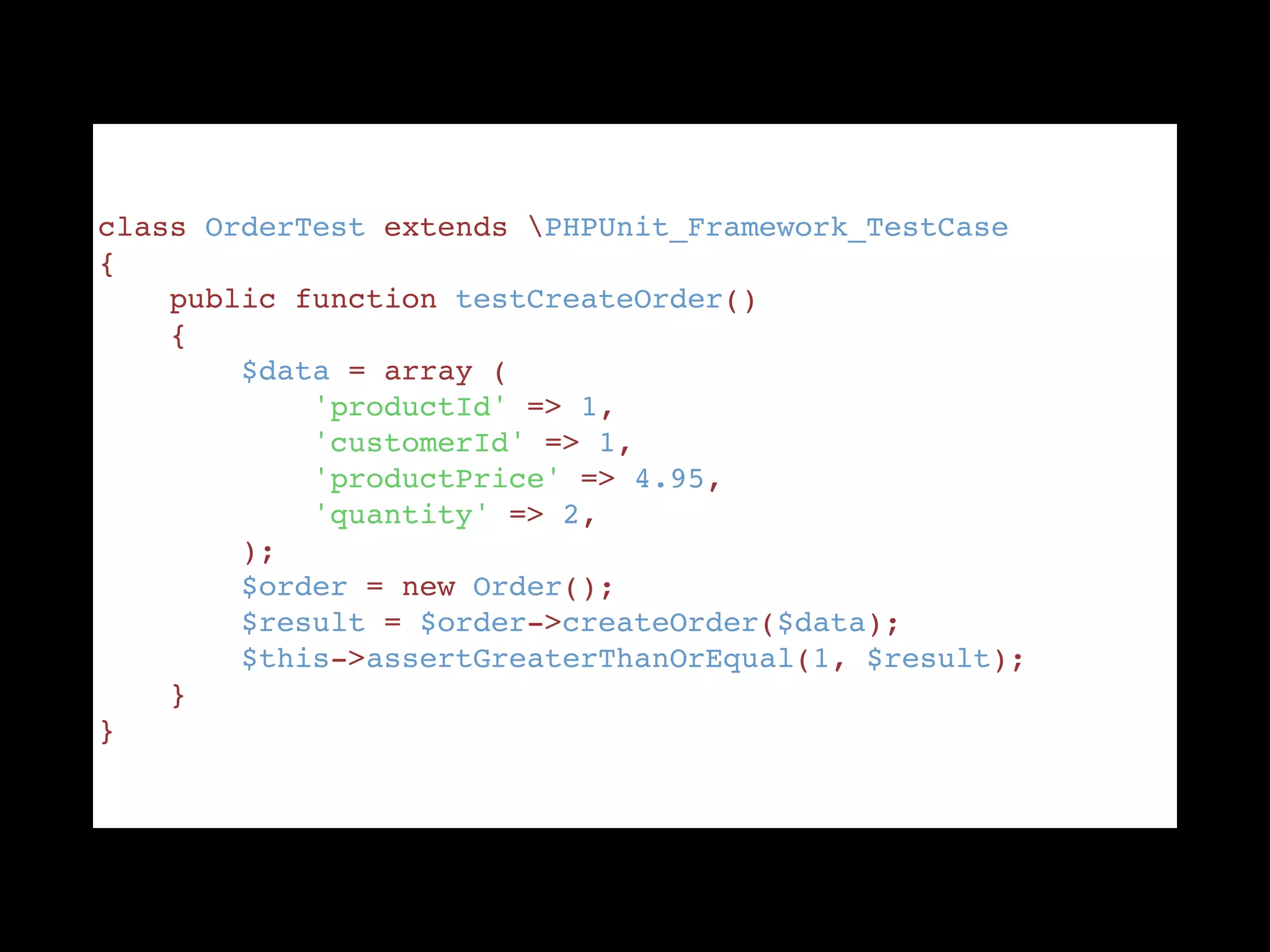 class OrderTest extends PHPUnit_Framework_TestCase "
{ "
    public function testCreateOrder() "
    { "
        $data = array ( "
            'productId' => 1, "
            'customerId' => 1, "
            'productPrice' => 4.95, "
            'quantity' => 2, "
        ); "
        $order = new Order(); "
        $result = $order->createOrder($data); "
        $this->assertGreaterThanOrEqual(1, $result); "
    } "
}
 