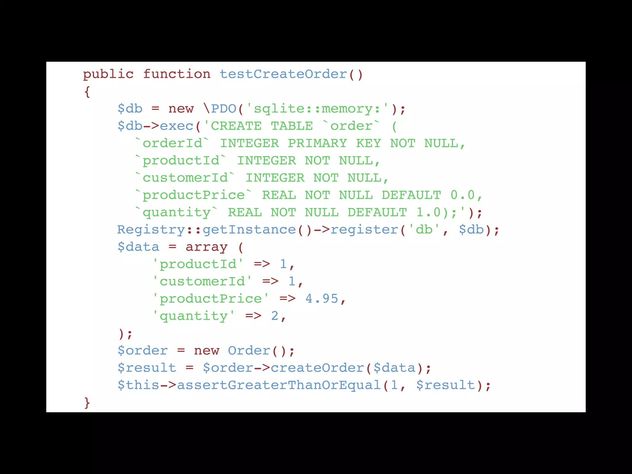     public function testCreateOrder() "
    { "
        $db = new PDO('sqlite::memory:'); "
        $db->exec('CREATE TABLE `order` ( "
          `orderId` INTEGER PRIMARY KEY NOT NULL, "
          `productId` INTEGER NOT NULL, "
          `customerId` INTEGER NOT NULL, "
          `productPrice` REAL NOT NULL DEFAULT 0.0, "
          `quantity` REAL NOT NULL DEFAULT 1.0);'); "
        Registry::getInstance()->register('db', $db); "
        $data = array ( "
            'productId' => 1, "
            'customerId' => 1, "
            'productPrice' => 4.95, "
            'quantity' => 2, "
        ); "
        $order = new Order(); "
        $result = $order->createOrder($data); "
        $this->assertGreaterThanOrEqual(1, $result); "
    }
 