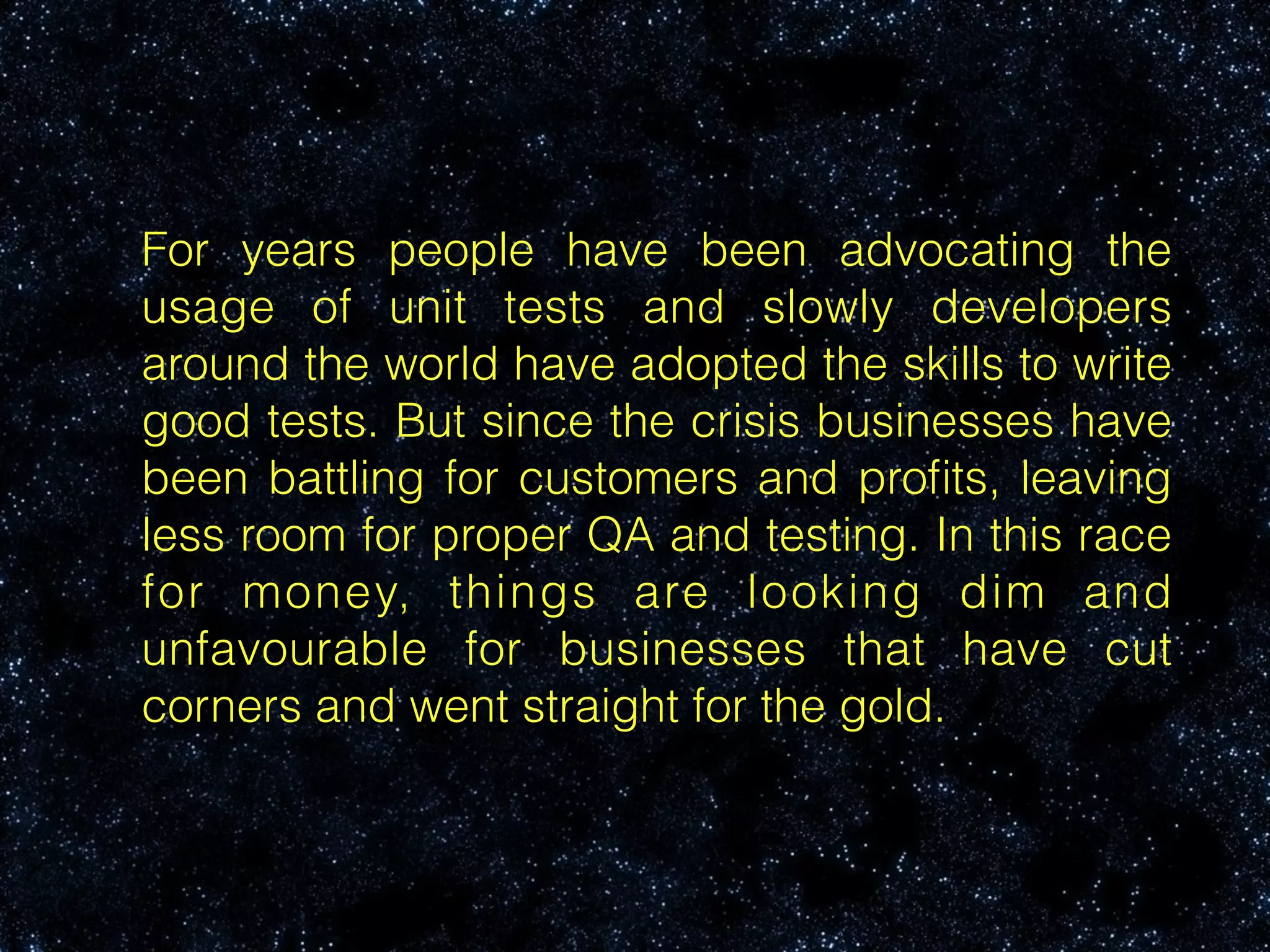 For years people have been advocating the
usage of unit tests and slowly developers
around the world have adopted the skills to write
good tests. But since the crisis businesses have
been battling for customers and proﬁts, leaving
less room for proper QA and testing. In this race
for money, things are looking dim and
unfavourable for businesses that have cut
corners and went straight for the gold.
 