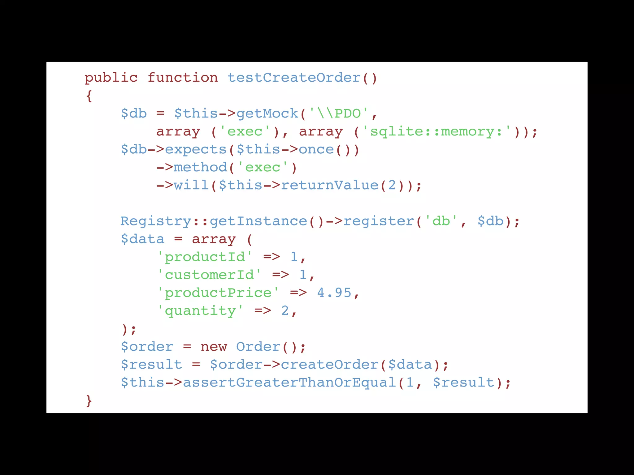     public function testCreateOrder() "
    { "
        $db = $this->getMock('PDO',  "
            array ('exec'), array ('sqlite::memory:')); "
        $db->expects($this->once()) "
            ->method('exec') "
            ->will($this->returnValue(2)); "
!
        Registry::getInstance()->register('db', $db); "
        $data = array ( "
            'productId' => 1, "
            'customerId' => 1, "
            'productPrice' => 4.95, "
            'quantity' => 2, "
        ); "
        $order = new Order(); "
        $result = $order->createOrder($data); "
        $this->assertGreaterThanOrEqual(1, $result); "
    }
 