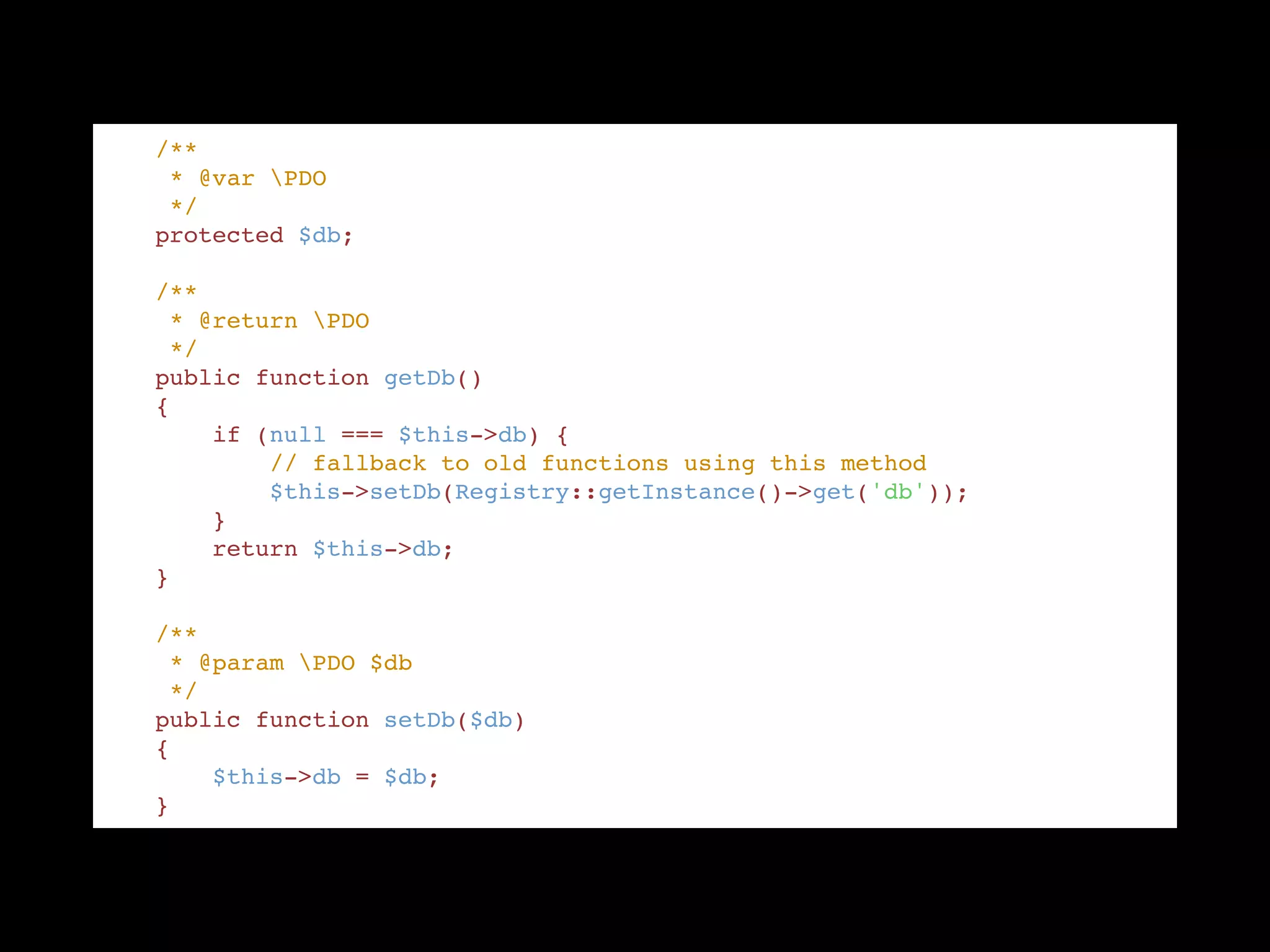     /** "
     * @var PDO "
     */ "
    protected $db; "
!
    /** "
     * @return PDO "
     */ "
    public function getDb() "
    { "
        if (null === $this->db) { "
            // fallback to old functions using this method "
            $this->setDb(Registry::getInstance()->get('db')); "
        } "
        return $this->db; "
    } "
!
    /** "
     * @param PDO $db "
     */ "
    public function setDb($db) "
    { "
        $this->db = $db; "
    }
 