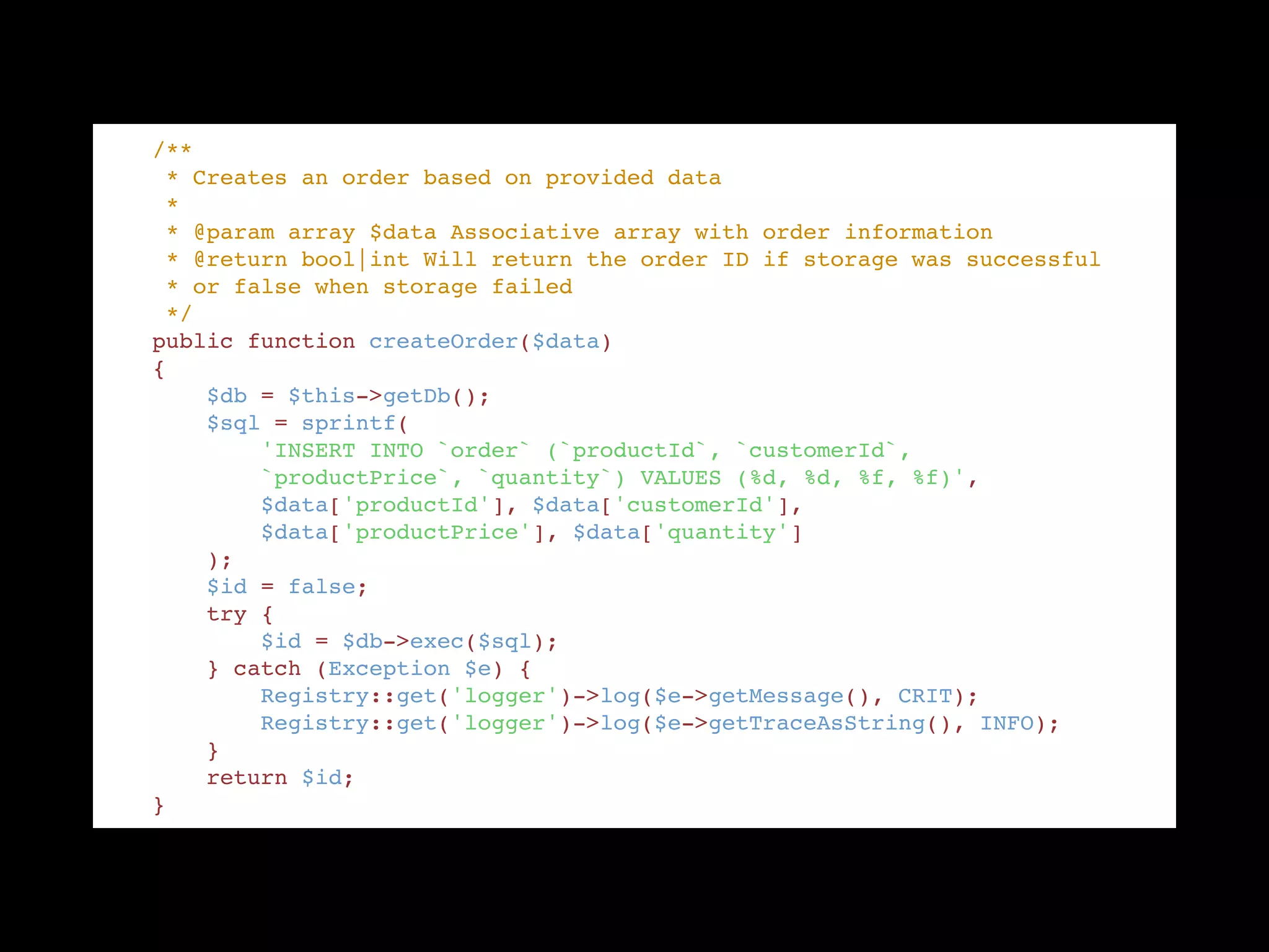     /** "
     * Creates an order based on provided data "
     * "
     * @param array $data Associative array with order information "
     * @return bool|int Will return the order ID if storage was successful "
     * or false when storage failed "
     */ "
    public function createOrder($data) "
    { "
        $db = $this->getDb(); "
        $sql = sprintf( "
            'INSERT INTO `order` (`productId`, `customerId`, "
            `productPrice`, `quantity`) VALUES (%d, %d, %f, %f)', "
            $data['productId'], $data['customerId'], "
            $data['productPrice'], $data['quantity'] "
        ); "
        $id = false; "
        try { "
            $id = $db->exec($sql); "
        } catch (Exception $e) { "
            Registry::get('logger')->log($e->getMessage(), CRIT); "
            Registry::get('logger')->log($e->getTraceAsString(), INFO); "
        } "
        return $id; "
    }
 