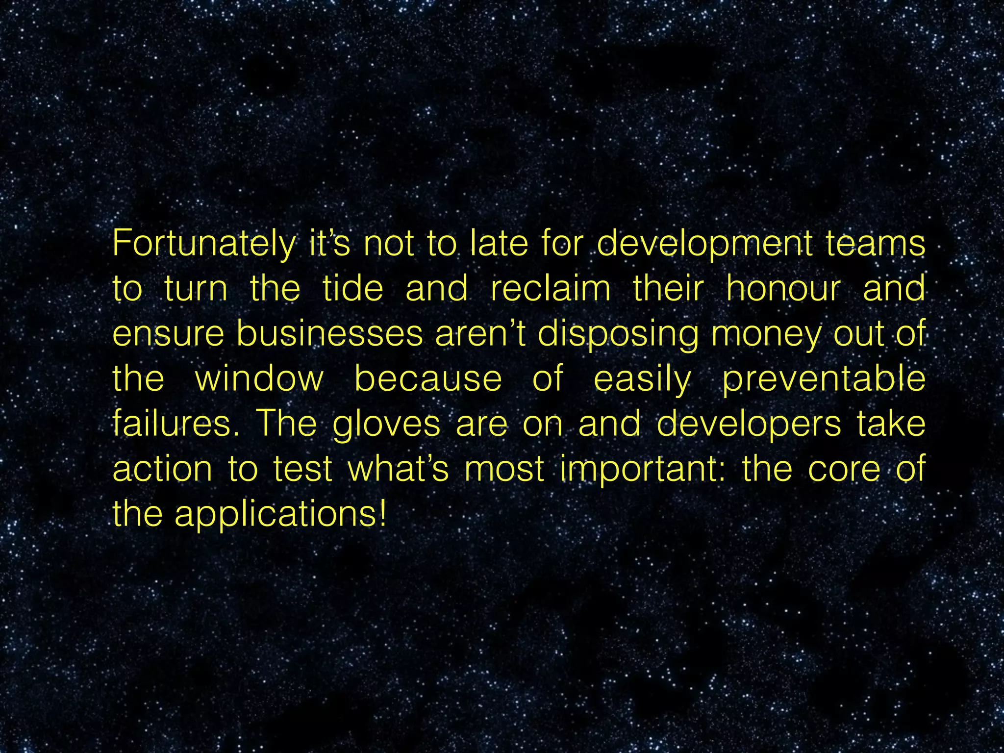 Fortunately it’s not to late for development teams
to turn the tide and reclaim their honour and
ensure businesses aren’t disposing money out of
the window because of easily preventable
failures. The gloves are on and developers take
action to test what’s most important: the core of
the applications!
 