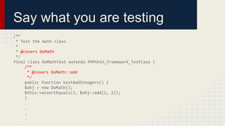 Say what you are testing
/**
* Test the math class
*
* @covers DoMath
*/
final class DoMathTest extends PHPUnit_Framework_TestCase {
/**
* @covers DoMath::add
*/
public function testAddIntegers() {
$obj = new DoMath();
$this->assertEquals(3, $obj->add(1, 2));
}
.
.
.
 