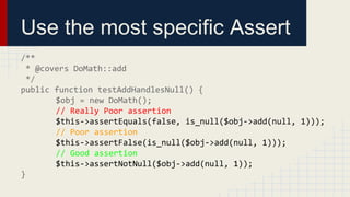 Use the most specific Assert
/**
* @covers DoMath::add
*/
public function testAddHandlesNull() {
$obj = new DoMath();
// Really Poor assertion
$this->assertEquals(false, is_null($obj->add(null, 1)));
// Poor assertion
$this->assertFalse(is_null($obj->add(null, 1)));
// Good assertion
$this->assertNotNull($obj->add(null, 1));
}
 