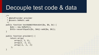 Decouple test code & data
/**
* @dataProvider provider
* @covers DoMath::add
*/
public function testAddWithDataSet($a, $b, $c) {
$obj = new DoMath();
$this->assertEquals($c, $obj->add($a, $b));
}
public function provider() {
return array(
array(2, 3, 5),
array(3, -2, 1),
array(-2, -3, -5)
);
}
 