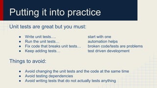 Putting it into practice
Unit tests are great but you must:
● Write unit tests…. start with one
● Run the unit tests… automation helps
● Fix code that breaks unit tests… broken code/tests are problems
● Keep adding tests… test driven development
Things to avoid:
● Avoid changing the unit tests and the code at the same time
● Avoid testing dependencies
● Avoid writing tests that do not actually tests anything
 