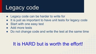 Legacy code
● Legacy code can be harder to write for
● It is just as important to have unit tests for legacy code
● Start with one easy test
● Add more tests
● Do not change code and write the test at the same time
It is HARD but is worth the effort!
 