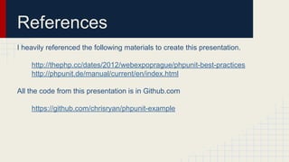 References
I heavily referenced the following materials to create this presentation.
http://thephp.cc/dates/2012/webexpoprague/phpunit-best-practices
http://phpunit.de/manual/current/en/index.html
All the code from this presentation is in Github.com
https://github.com/chrisryan/phpunit-example
 