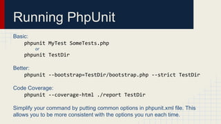 Running PhpUnit
Basic:
phpunit MyTest SomeTests.php
or
phpunit TestDir
Better:
phpunit --bootstrap=TestDir/bootstrap.php --strict TestDir
Code Coverage:
phpunit --coverage-html ./report TestDir
Simplify your command by putting common options in phpunit.xml file. This
allows you to be more consistent with the options you run each time.
 
