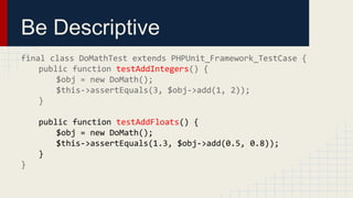 Be Descriptive
final class DoMathTest extends PHPUnit_Framework_TestCase {
public function testAddIntegers() {
$obj = new DoMath();
$this->assertEquals(3, $obj->add(1, 2));
}
public function testAddFloats() {
$obj = new DoMath();
$this->assertEquals(1.3, $obj->add(0.5, 0.8));
}
}
 