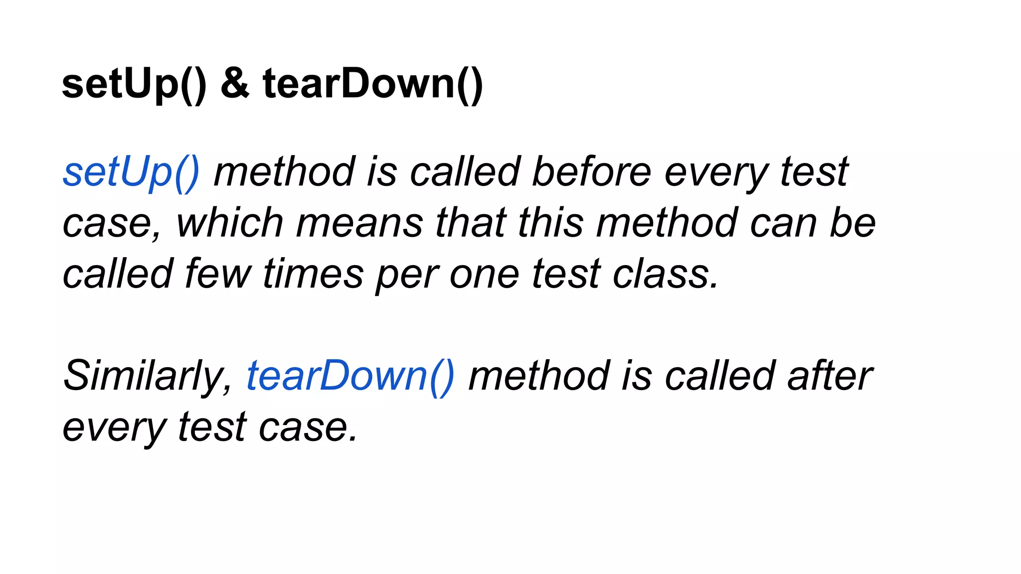 setUp() & tearDown() setUp() method is called before every test case, which means that this method can be called few times per one test class. Similarly, tearDown() method is called after every test case. 