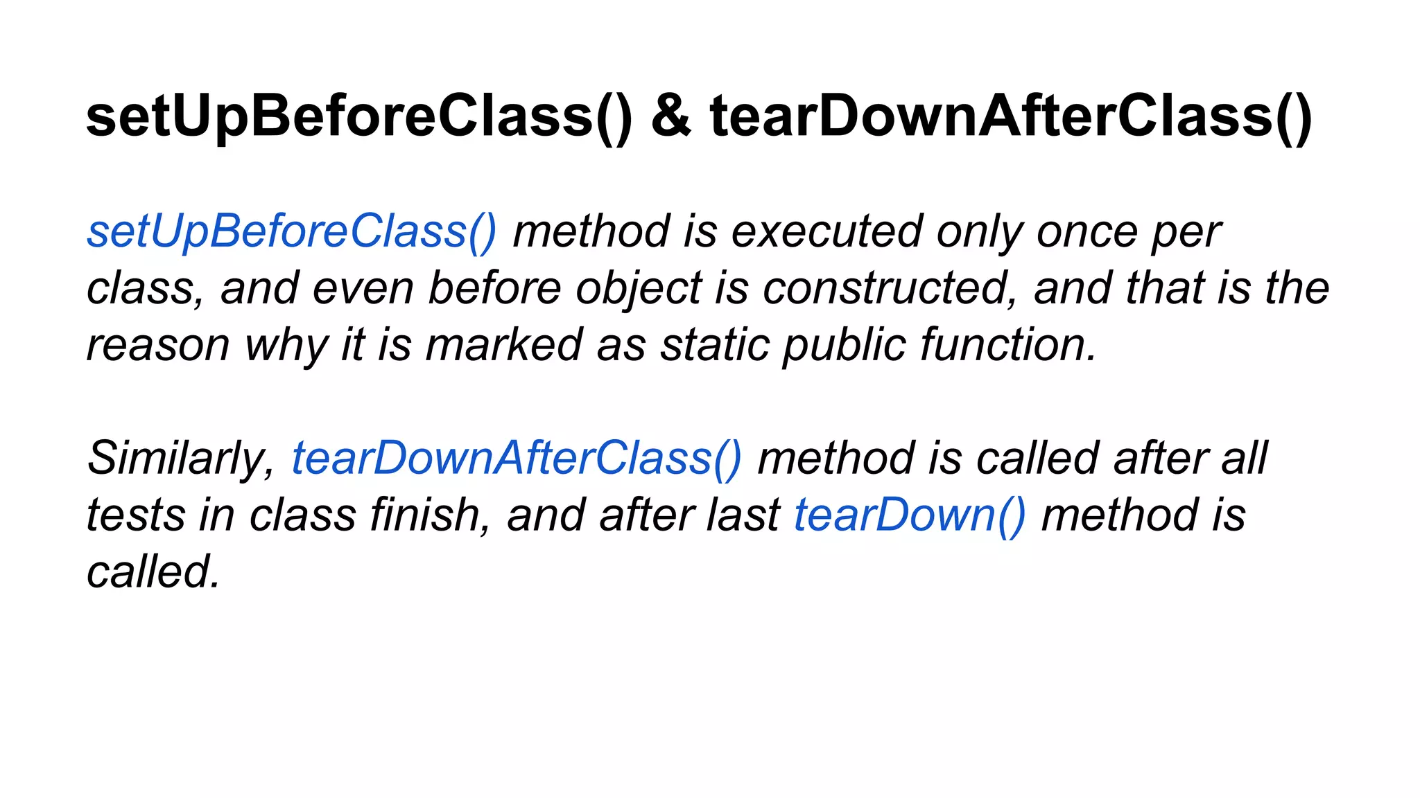 setUpBeforeClass() & tearDownAfterClass() setUpBeforeClass() method is executed only once per class, and even before object is constructed, and that is the reason why it is marked as static public function. Similarly, tearDownAfterClass() method is called after all tests in class finish, and after last tearDown() method is called. 