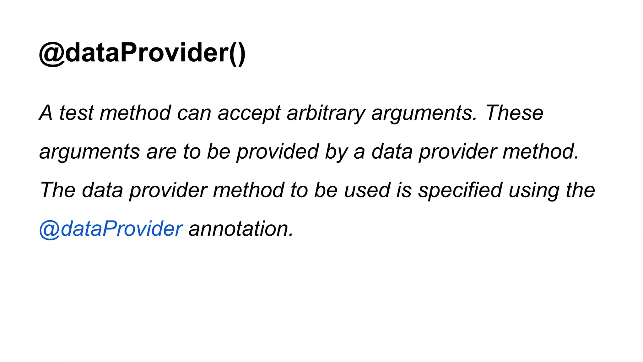@dataProvider() A test method can accept arbitrary arguments. These arguments are to be provided by a data provider method. The data provider method to be used is specified using the @dataProvider annotation. 
