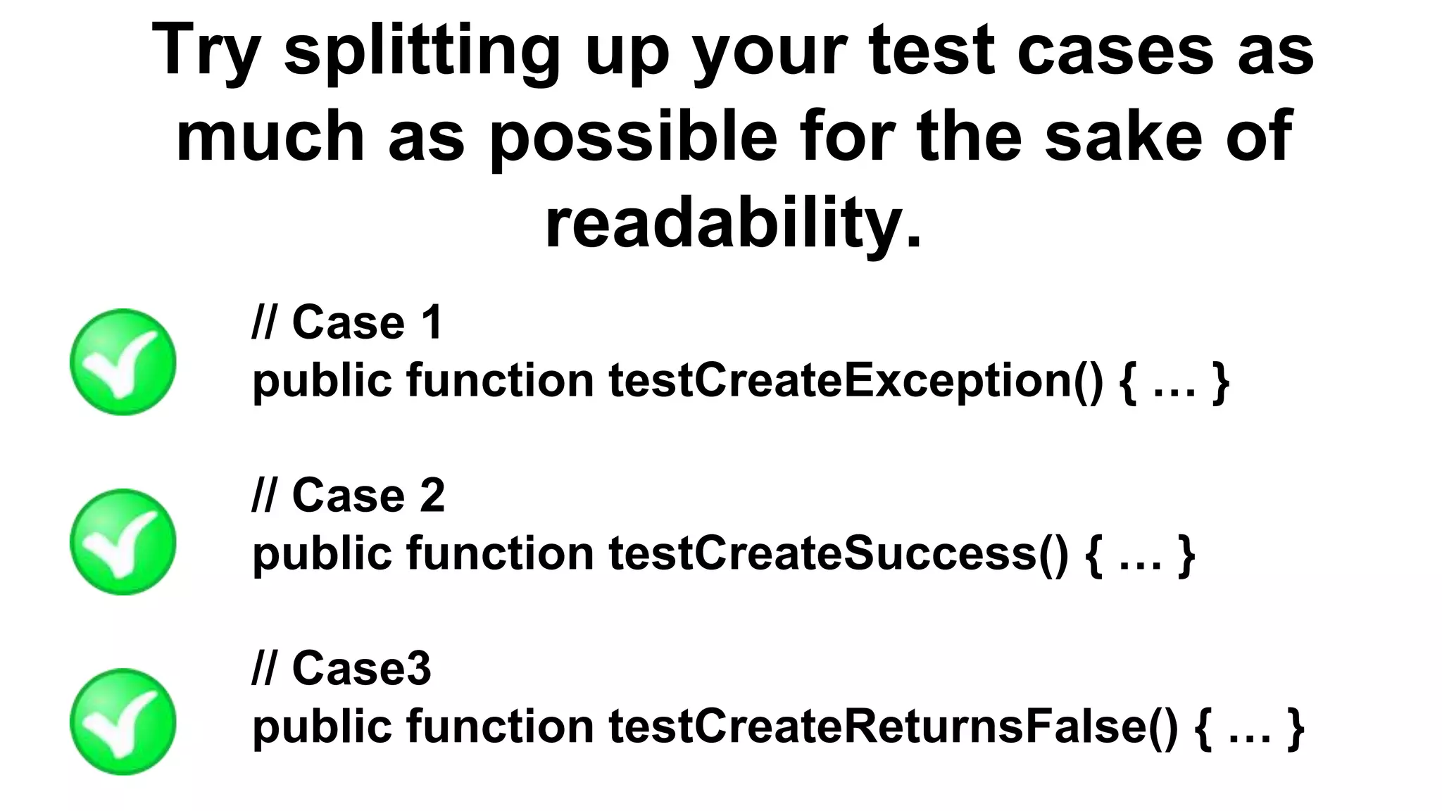 Try splitting up your test cases as much as possible for the sake of readability. // Case 1 public function testCreateException() { … } // Case 2 public function testCreateSuccess() { … } // Case3 public function testCreateReturnsFalse() { … } 
