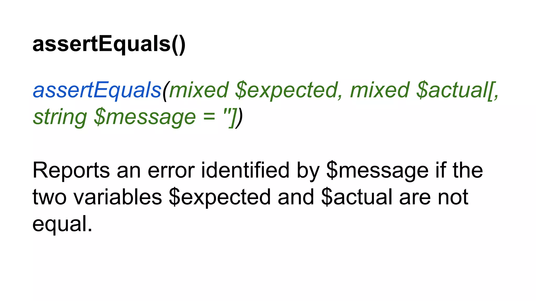 assertEquals() assertEquals(mixed $expected, mixed $actual[, string $message = '']) Reports an error identified by $message if the two variables $expected and $actual are not equal. 