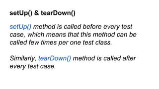 setUp() & tearDown()
setUp() method is called before every test
case, which means that this method can be
called few times per one test class.
Similarly, tearDown() method is called after
every test case.
 