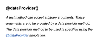@dataProvider()
A test method can accept arbitrary arguments. These
arguments are to be provided by a data provider method.
The data provider method to be used is specified using the
@dataProvider annotation.
 