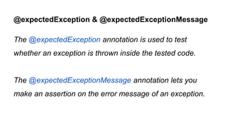 @expectedException & @expectedExceptionMessage
The @expectedException annotation is used to test
whether an exception is thrown inside the tested code.
The @expectedExceptionMessage annotation lets you
make an assertion on the error message of an exception.
 